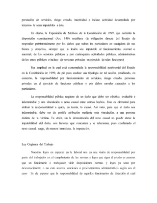 prestación de servicios, riesgo creado, inactividad e incluso actividad desarrollada por
terceros- le sean imputables a ésta.
En efecto, la Exposición de Motivos de la Constitución de 1999, que comenta la
disposición constitucional (Art. 140) establece (la obligación directa del Estado de
responder patrimonialmente por los daños que sufran los particulares en cualquiera de sus
bienes y derechos, siempre que la lesión sea imputable al funcionamiento, normal o
anormal, de los servicios públicos y por cualesquiera actividades públicas, administrativas
de los entes públicos o incluso de personas privadas en ejercicio de tales funciones)
Esa amplitud en la cual está contemplada la responsabilidad patrimonial del Estado
en la Constitución de 1999, da pie para analizar una tipología de tal noción, estudiando, en
concreto, la responsabilidad por funcionamiento de servicios, riesgo creado, personas
privadas en el ejercicio de funciones públicas y por daños morales causados a los
particulares.
La responsabilidad pública requiere de un daño que debe ser efectivo, evaluable e
indemnizable y una vinculación o nexo causal entre ambos hechos. Esto es elemental para
atribuir la responsabilidad a quien, en teoría, lo causó. Así visto, para que el daño sea
indemnizable, debe ser de posible atribución mediante esta vinculación, a una persona
distinta de la víctima. Es decir, sin la demostración del nexo causal no puede darse la
imputabilidad del daño, son factores que concurren y se relacionan, pues confirmado el
nexo causal, surge, de manera inmediata, la imputación.
Ley Orgánica del Trabajo
Nuestras leyes en especial en la laboral nos da una visión de responsabilidad por
parte del trabajador en el cumplimiento de las normas y leyes que rigen al estado es penoso
que un funcionario o trabajador viole disposiciones normas y leyes ya sean por
desconocimiento o no esto acarrea sanciones o procedimientos administrativos según sea el
caso Es de esperar que la responsabilidad de aquellos funcionarios de dirección el cual
 