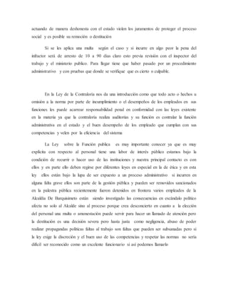 actuando de manera deshonesta con el estado violen los juramentos de proteger el proceso
social y es posible su remoción o destitución
Si se les aplica una multa según el caso y si incurre en algo peor la pena del
infractor será de arresto de 10 a 90 días claro esto previa revisión con el inspector del
trabajo y el ministerio publico. Para llegar tiene que haber pasado por un procedimiento
administrativo y con pruebas que donde se verifique que es cierto o culpable.
En la Ley de la Contraloría nos da una introducción como que todo acto o hechos u
omisión a la norma por parte de incumplimiento o el desempeños de los empleados en sus
funciones les puede acarrear responsabilidad penal en conformidad con las leyes existente
en la materia ya que la contraloría realiza auditorias y su función es contralar la función
administrativa en el estado y el buen desempeño de los empleado que cumplan con sus
competencias y velen por la eficiencia del sistema
La Ley sobre la Función publica es muy importante conocer ya que es muy
explícita con respecto al personal tiene una labor de interés público estamos bajo la
condición de recurrir o hacer uso de las instituciones y nuestra principal contacto es con
ellos y en parte ello deben regirse por diferentes leyes en especial en la de ética y en esta
ley ellos están bajo la lupa de ser expuesto a un proceso administrativo si incurren en
alguna falta grave ellos son parte de la gestión pública y pueden ser removidos sancionados
en la palestra pública recientemente fueron detenidos en frontera varios empleados de la
Alcaldía De Barquisimeto están siendo investigado las consecuencias en escándalo político
afecta no solo al Alcalde sino al proceso porque crea desconcierto en cuanto a la elección
del personal una multa o amonestación puede servir para hacer un llamado de atención pero
la destitución es una decisión severa pero hasta justa como negligencia, abuso de poder
realizar propagandas políticas faltas al trabajo son faltas que pueden ser subsanadas pero si
la ley exige la discreción y el buen uso de las competencias y respetar las normas no sería
difícil ser reconocido como un excelente funcionario si así podemos llamarlo
 