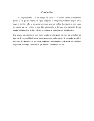 Conclusión
La responsabilidad es un trabajo de todos y es cuando incurre el funcionario
público u en que no cumpla con alguna obligación o infringe una prohibición propios de su
cargo o función y ello se encuentra sancionado con una medida disciplinaria en esto puede
ser ocurrir que se origina en una falta administrativa y da lugar a la imposición de una
sanción administrativa se hace efectiva a través de un procedimiento administrativo.
Que acarrea una sanción no solo moral puede ser civil, penal etc pero que es trabajo de
todo que la responsabilidad sea de todos nosotros de poder atacar a la corrupción y exigir el
buen uso de normativa ya sea como empleado, administrado o solo como un ciudadano
responsable que exige los derechos que nuestra Constitución nos da.
 