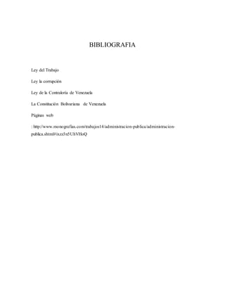 BIBLIOGRAFIA
Ley del Trabajo
Ley la corrupción
Ley de la Contraloría de Venezuela
La Constitución Bolivariana de Venezuela
Páginas web
: http://www.monografias.com/trabajos14/administracion-publica/administracion-
publica.shtml#ixzz3n5UhVHoQ
 