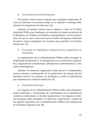 21
4. El principio de la previsión financiera
No pueden crearse nuevos órganos que supongan duplicación de
otros ya existentes si al mismo tiempo no se suprime o restringe debi-
damente la competencia de éstos (art. 16).
Además, no pueden crearse nuevos órganos o entes en la Admi-
nistración Pública que impliquen un aumento en el gasto recurrente de
la República, los Estados, los Distritos metropolitanos o de los munici-
pios, sin que se creen o prevean nuevas fuentes de ingresos ordinarios
de igual o mayor magnitud a la necesaria para permitir su funciona-
miento (art. 17).
5. El principio de simplicidad y transparencia de la organización ad-
ministrativa
La organización de la Administración Pública debe perseguir la
simplicidad institucional y la transparencia en su estructura organiza-
tiva, asignación de competencias, adscripciones administrativas y rela-
ciones interorgánicas.
Además, la estructura organizativa debe prever la comprensión,
acceso, cercanía y participación de los particulares de manera que les
permitan resolver sus asuntos, ser auxiliados y recibir la información
que requieran por cualquier medio (art. 22)
6. El principio de jerarquía
Los órganos de la Administración Pública debe estar jerárquica-
mente ordenados y relacionados de conformidad con la distribución
vertical de atribuciones en niveles organizativos. Los órganos de infe-
rior jerarquía están sometidos a la dirección, supervisión y control de
los órganos superiores de la Administración Pública con competencia
en la materia respectiva (art. 28).
 