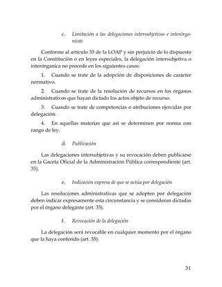 31
c. Limitación a las delegaciones intersubjetivas e interórga-
nicas
Conforme al artículo 35 de la LOAP y sin perjuicio de lo dispuesto
en la Constitución o en leyes especiales, la delegación intersubjetiva o
interórganica no procede en los siguientes casos:
1. Cuando se trate de la adopción de disposiciones de carácter
normativo.
2. Cuando se trate de la resolución de recursos en los órganos
administrativos que hayan dictado los actos objeto de recurso.
3. Cuando se trate de competencias o atribuciones ejercidas por
delegación.
4. En aquellas materias que así se determinen por norma con
rango de ley.
d. Publicación
Las delegaciones intersubjetivas y su revocación deben publicarse
en la Gaceta Oficial de la Administración Pública correspondiente (art.
35).
e. Indicación expresa de que se actúa por delegación
Las resoluciones administrativas que se adopten por delegación
deben indicar expresamente esta circunstancia y se consideran dictadas
por el órgano delegante (art. 35).
f. Revocación de la delegación
La delegación será revocable en cualquier momento por el órgano
que la haya conferido (art. 35).
 