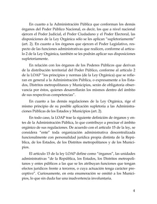 4
En cuanto a la Administración Pública que conforman los demás
órganos del Poder Público Nacional, es decir, los que a nivel nacional
ejercen el Poder Judicial, el Poder Ciudadano y el Poder Electoral, las
disposiciones de la Ley Orgánica sólo se les aplican “supletoriamente”
(art. 2). En cuanto a los órganos que ejercen el Poder Legislativo, res-
pecto de las funciones administrativas que realicen, conforme al artícu-
lo 2 de la Ley Orgánica, también se les podrán aplicar sus disposiciones
supletoriamente.
En relación con los órganos de los Poderes Públicos que derivan
de la distribución territorial del Poder Público, conforme al artículo 2
de la LOAP “los principios y normas (de la Ley Orgánica) que se refie-
ran en general a la Administración Pública, o expresamente a los Esta-
dos, Distritos metropolitanos y Municipios, serán de obligatoria obser-
vancia por éstos, quienes desarrollarán los mismos dentro del ámbito
de sus respectivas competencias”.
En cuanto a las demás regulaciones de la Ley Orgánica, rige el
mismo principio de su posible aplicación supletoria a las Administra-
ciones Públicas de los Estados y Municipios (art. 2).
En todo caso, la LOAP trae la siguiente definición de órganos y en-
tes de la Administración Pública, lo que contribuye a precisar el ámbito
orgánico de sus regulaciones. De acuerdo con el artículo 15 de la ley, se
considera “ente” toda organización administrativa descentralizada
funcionalmente con personalidad jurídica propia distinta de la Repú-
blica, de los Estados, de los Distritos metropolitanos y de los Munici-
pios.
El artículo 15 de la ley LOAP define como “órganos”, las unidades
administrativas “de la República, los Estados, los Distritos metropoli-
tanos y entes públicos a las que se les atribuyan funciones que tengan
efectos jurídicos frente a terceros, o cuya actuación tenga carácter pre-
ceptivo”. Curiosamente, en esta enumeración se omitió a los Munici-
pios, lo que sin duda fue una inadvertencia involuntaria.
 