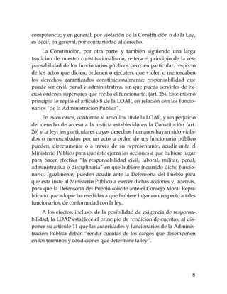 8
competencia; y en general, por violación de la Constitución o de la Ley,
es decir, en general, por contrariedad al derecho.
La Constitución, por otra parte, y también siguiendo una larga
tradición de nuestro constitucionalismo, reitera el principio de la res-
ponsabilidad de los funcionarios públicos pero, en particular, respecto
de los actos que dicten, ordenen o ejecuten, que violen o menoscaben
los derechos garantizados constitucionalmente; responsabilidad que
puede ser civil, penal y administrativa, sin que pueda servirles de ex-
cusa órdenes superiores que reciba el funcionario. (art. 25). Este mismo
principio lo repite el artículo 8 de la LOAP, en relación con los funcio-
narios “de la Administración Pública”.
En estos casos, conforme al artículos 10 de la LOAP, y sin perjuicio
del derecho de acceso a la justicia establecido en la Constitución (art.
26) y la ley, los particulares cuyos derechos humanos hayan sido viola-
dos o menoscabados por un acto u orden de un funcionario público
pueden, directamente o a través de su representante, acudir ante el
Ministerio Público para que éste ejerza las acciones a que hubiere lugar
para hacer efectiva “la responsabilidad civil, laboral, militar, penal,
administrativa o disciplinaria” en que hubiere incurrido dicho funcio-
nario. Igualmente, pueden acudir ante la Defensoría del Pueblo para
que ésta inste al Ministerio Público a ejercer dichas acciones y, además,
para que la Defensoría del Pueblo solicite ante el Consejo Moral Repu-
blicano que adopte las medidas a que hubiere lugar con respecto a tales
funcionarios, de conformidad con la ley.
A los efectos, incluso, de la posibilidad de exigencia de responsa-
bilidad, la LOAP establece el principio de rendición de cuentas, al dis-
poner su artículo 11 que las autoridades y funcionarios de la Adminis-
tración Pública deben “rendir cuentas de los cargos que desempeñen
en los términos y condiciones que determine la ley”.
 