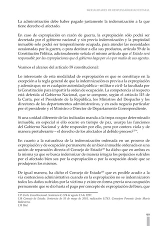 MODALIDADES DE RESPONSABILIDAD ESTATAL



La administración debe haber pagado justamente la indemnización a la que
tiene derecho el afectado.

En caso de expropiación en razón de guerra, la expropiación sólo podrá ser
decretada por el gobierno nacional y sin previa indemnización y la propiedad
inmueble solo podrá ser temporalmente ocupada, para atender las necesidades
ocasionadas por la guerra, o para destinar a ella sus productos, artículo 59 de la
Constitución Política, adicionalmente señala el mismo artículo que el Estado será
responsable por las expropiaciones que el gobierno haga por sí o por medio de sus agentes.

Veamos el alcance del artículo 59 constitucional:

Lo interesante de esta modalidad de expropiación es que se constituye en la
excepción a la regla general de que la indemnización es previa a la expropiación
y además que, no es cualquier autoridad pública – militar o civil- la facultada por
la Constitución para impartir la orden de ocupación. La competencia al respecto
está deferida al Gobierno Nacional, que se compone, según el artículo 115 de
la Carta, por el Presidente de la República, los Ministros del Despacho y los
directores de los departamentos administrativos, y en cada negocio particular
por el presidente y el Ministro o Director de Departamento Correspondiente.

Si una unidad diferente de las indicadas manda a la tropa ocupar determinado
inmueble, en especial si ello ocurre en tiempo de paz, usurpa las funciones
del Gobierno Nacional y debe responder por ello, pero por contera viola y de
manera protuberante – el derecho de los afectados al debido proceso137”.

En cuanto a la naturaleza de la indemnización ordenada en un proceso de
expropiación y de ocupación permanente de un bien inmueble ordenada en una
acción de reparación directa el Consejo de Estado138 ha dicho que en ambas es
la misma ya que se busca indemnizar de manera íntegra los perjuicios sufridos
por el afectado bien sea por la expropiación o por la ocupación desde que se
produjeron los mismos.

De igual manera, ha dicho el Consejo de Estado139 que es posible acudir a la
vía contenciosa administrativa cuando en la expropiación no se indemnizaron
todos los daños sufridos por la víctima y existe en forma previa una ocupación
permanente que se dio hasta el pago por concepto de expropiación del bien, que

137 Corte Constitucional. Sentencia C-374 de agosto 13 de 1997.
138 Consejo de Estado. Sentencia de 10 de mayo de 2001, radicación 11783. Consejero Ponente: Jesús Maria
Ballesteros
139 Ibíd.


                                                                                                     99
 