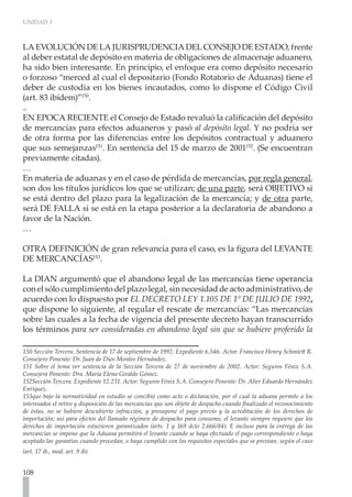 UNIDAD 3



LA EVOLUCIÓN DE LA JURISPRUDENCIA DEL CONSEJO DE ESTADO, frente
al deber estatal de depósito en materia de obligaciones de almacenaje aduanero,
ha sido bien interesante. En principio, el enfoque era como depósito necesario
o forzoso “merced al cual el depositario (Fondo Rotatorio de Aduanas) tiene el
deber de custodia en los bienes incautados, como lo dispone el Código Civil
(art. 83 ibídem)”150.
..
EN EPOCA RECIENTE el Consejo de Estado revaluó la calificación del depósito
de mercancías para efectos aduaneros y pasó al depósito legal. Y no podría ser
de otra forma por las diferencias entre los depósitos contractual y aduanero
que sus semejanzas151. En sentencia del 15 de marzo de 2001152. (Se encuentran
previamente citadas).
…
En materia de aduanas y en el caso de pérdida de mercancías, por regla general,
son dos los títulos jurídicos los que se utilizan; de una parte, será OBJETIVO si
se está dentro del plazo para la legalización de la mercancía; y de otra parte,
será DE FALLA si se está en la etapa posterior a la declaratoria de abandono a
favor de la Nación.
…

OTRA DEFINICIÓN de gran relevancia para el caso, es la figura del LEVANTE
DE MERCANCÍAS153.

La DIAN argumentó que el abandono legal de las mercancías tiene operancia
con el sólo cumplimiento del plazo legal, sin necesidad de acto administrativo, de
acuerdo con lo dispuesto por EL DECRETO LEY 1.105 DE 1° DE JULIO DE 1992,
que dispone lo siguiente, al regular el rescate de mercancías: “Las mercancías
sobre las cuales a la fecha de vigencia del presente decreto hayan transcurrido
los términos para ser consideradas en abandono legal sin que se hubiere proferido la

150 Sección Tercera. Sentencia de 17 de septiembre de 1992. Expediente 6.546. Actor. Francisco Henry Schmiett R.
Consejero Ponente: Dr. Juan de Dios Montes Hernández.
151 Sobre el tema ver sentencia de la Sección Tercera de 27 de noviembre de 2002. Actor: Seguros Fénix S.A.
Consejera Ponente: Dra. María Elena Giraldo Gómez.
152Sección Tercera. Expediente 12.231. Actor. Seguros Fénix S.A. Consejero Ponente: Dr. Alier Eduardo Hernández
Enríquez.
153que bajo la normatividad en estudio se concibió como acto o declaración, por el cual la aduana permite a los
interesados el retiro y disposición de las mercancías que son objeto de despacho cuando finalizado el reconocimiento
de éstas, no se hubiere descubierto infracción, y presupone el pago previo y la acreditación de los derechos de
importación; así para efectos del llamado régimen de despacho para consumo, el levante siempre requiere que los
derechos de importación estuvieren garantizados (arts. 1 y 169 dcto 2.666/84). E incluso para la entrega de las
mercancías se impone que la Aduana permitirá el levante cuando se haya efectuado el pago correspondiente o haya
aceptado las garantías cuando procedan, o haya cumplido con los requisitos especiales que se prevean, según el caso
(art. 17 ib., mod. art. 9 ib).	


108
 