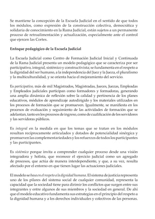 Se mantiene la concepción de la Escuela Judicial en el sentido de que todos
los módulos, como expresión de la construcción colectiva, democrática y
solidaria de conocimiento en la Rama Judicial, están sujetos a un permanente
proceso de retroalimentación y actualización, especialmente ante el control
que ejercen las Cortes.

Enfoque pedagógico de la Escuela Judicial

La Escuela Judicial como Centro de Formación Judicial Inicial y Continuada
de la Rama Judicial presenta un modelo pedagógico que se caracteriza por ser
participativo, integral, sistémico y constructivista; se fundamenta en el respeto a
la dignidad del ser humano, a la independencia del Juez y la Jueza, el pluralismo
y la multiculturalidad, y se orienta hacia el mejoramiento del servicio.

Es participativo, más de mil Magistrados, Magistradas, Jueces, Juezas, Empleadas
y Empleados judiciales participan como formadores y formadoras, generando
una amplia dinámica de reflexión sobre la calidad y pertinencia de los planes
educativos, módulos de aprendizaje autodirigido y los materiales utilizados en
los procesos de formación que se promueven. Igualmente, se manifiesta en los
procesos de evaluación y seguimiento de las actividades de formación que se
adelantan, tanto en los procesos de ingreso, como de cualificación de los servidores
y las servidoras públicos.

Es integral en la medida en que los temas que se tratan en los módulos
resultan recíprocamente articulados y dotados de potencialidad sinérgica y
promueven las complementariedades y los refuerzos de todos los participantes
y las participantes.

Es sistémico porque invita a comprender cualquier proceso desde una visión
integradora y holista, que reconoce el ejercicio judicial como un agregado
de procesos, que actúa de manera interdependiente, y que, a su vez, resulta
afectado por el entorno en que tienen lugar las actuaciones judiciales.

El modelo se basa en el respeto a la dignidad humana. El sistema de justicia representa
uno de los pilares del sistema social de cualquier comunidad, representa la
capacidad que la sociedad tiene para dirimir los conflictos que surgen entre sus
integrantes y entre algunos de sus miembros y la sociedad en general. De ahí
que el modelo educativo fundamenta sus estrategias en el principio del respeto a
la dignidad humana y a los derechos individuales y colectivos de las personas.
 