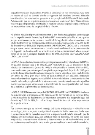 MODALIDADES DE RESPONSABILIDAD ESTATAL



respectiva resolución de abandono, tendrán el término de un mes como único plazo para
su rescate, el cual se contará desde la vigencia del presente decreto. Vencido
este término, las mercancías pasarán a ser propiedad del Fondo Rotatorio de
Aduanas sin que se requiera ningún acto que así lo declare” (art. 9 transitorio),
es decir que simplemente acontecido el hecho y vencido el plazo legal, se tendrán
las mercancías como de propiedad de la Nación.
…

Al efecto, resulta importante mencionar y con fines pedagógicos, como luego
con la expedición del decreto ley 1.105 de 1992 – norma inaplicable al caso que se
juzga - se avizoró, en este punto, el cambio de la legislación aduanera actual… A
título ilustrativo y de comparación, nótese cómo el actual decreto ley 2.685 de 28
de diciembre de 1999, dice expresamente: “ABANDONO LEGAL: es la situación
en que se encuentra una mercancía cuando vencido el término de permanencia
en depósito no ha obtenido su levante o no se ha reembarcado”. Mientras que
como ya se vio el antiguo decreto 2.666 de 1984, disponía que “ABANDONO
LEGAL, es el acto”.

La SALA llama la atención en este aspecto para contradecir el dicho de la DIAN,
en cuanto aseveró que a la SOCIEDAD FIERROS LTDA, al momento de la
pérdida de la mercancía (mayo de 1992), le era aplicable el decreto 1.105 de 1992,
pues lo cierto es que este empezó a regir tiempo después (1 de julio de 1992), por
lo tanto, la realidad jurídica da cuenta que la norma vigente al caso es el decreto
ley 2.666 de 1984, por ende como la administración de aduanas, habiendo
pasado los términos legales, no expidió el acto de abandono, la mercancía estaba
bajo la esfera de propiedad de la demandante, careciendo de soporte aquellas
manifestaciones que vincularon la inexistencia de la antijuridicidad del daño
de la actora, a la propiedad de la mercancía.

La SALA OBSERVA entonces que la CRONOLOGÍA DE LAS PRUEBAS ...indican
claramente que al momento de la pérdida de la mercancía, 15 de mayo de 1992,
la misma carecía de declaratoria de abandono, conforme a la exigencia legal del
decreto ley 2.666 de 1984, lo cual le otorga la suficiente razón a los argumentos
de la parte actora.
…
Por la óptica en que se mire el manejo del daño antijurídico - violación a una
norma legal, justo o no justo u obligación de soportar la lesión - no cabe duda, que
el demandante tiene derecho a obtener la reparación del daño causado por la
pérdida de mercancías que, aún estaban bajo su dominio, en tanto ese daño
antijurídico tuvo su causa eficiente y determinante en el hecho dañoso, en el
extravío o sustracción de la mercancía que custodiaba la entidad demandada,

                                                                                 109
 