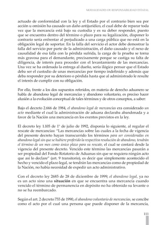 MODALIDADES DE RESPONSABILIDAD ESTATAL



actuado de conformidad con la ley y el Estado por el contrario bien sea por
acción u omisión ha causado un daño antijurídico, el cual debe de reparar toda
vez que la mercancía está bajo su custodia y es su deber responder, puesto
que se encuentra dentro del término o plazo para su legalización, disponer lo
contrario sería enfrentar al perjudicado a una carga pública que no está en la
obligación legal de soportar. En la falla del servicio el actor debe demostrar la
falla del servicio por parte de la administración, el daño causado y el nexo de
causalidad de esa falla con la pérdida sufrida, la carga de la prueba se torna
más gravosa para el demandante, precisamente porque se castiga su falta de
diligencia, de interés para proceder con el levantamiento de las mercancías.
Una vez se ha ordenado la entrega al dueño, sería ilógico pensar que el Estado
deba ser el custodio de unas mercancías por tiempo indefinido y además que
deba responder por su deterioro o pérdida hasta que al administrado le resulte
el interés de cumplir con su obligación.

Por ello, frente a los dos supuestos referidos, en materia de derecho aduanero se
habla de abandono legal de mercancías y abandono voluntario, es preciso hacer
alusión a la evolución conceptual de tales términos y de otros conceptos, a saber:

Bajo el decreto 2.666 de 1984, el abandono legal de mercancías era considerado un
acto mediante el cual la administración de aduana declaraba abandonada y a
favor de la Nación una mercancía en los eventos previstos en la ley.

El decreto ley 1.105 de 1° de julio de 1992, disponía lo siguiente, al regular el
rescate de mercancías: “Las mercancías sobre las cuales a la fecha de vigencia
del presente decreto hayan transcurrido los términos para ser consideradas en
abandono legal sin que se hubiere proferido la respectiva resolución de abandono, tendrán
el término de un mes como único plazo para su rescate, el cual se contará desde la
vigencia del presente decreto. Vencido este término las mercancías pasarán a
ser propiedad del Fondo Rotatorio de Aduanas sin que se requiera ningún acto
que así lo declare” (art. 9 transitorio), es decir que simplemente acontecido el
hecho y vencido el plazo legal, se tendrán las mercancías como de propiedad de
la Nación, no había necesidad de expedir un acto administrativo.

Con el decreto ley 2685 de 28 de diciembre de 1999, el abandono legal, ya no
es un acto sino una situación en que se encuentra una mercancía cuando
vencido el término de permanencia en depósito no ha obtenido su levante o
no se ha reembarcado.

Según el art. 2 decreto 755 de 1990, el abandono voluntario de mercancías, se concibe
como el acto por el cual una persona que puede disponer de la mercancía,

                                                                                     111
 