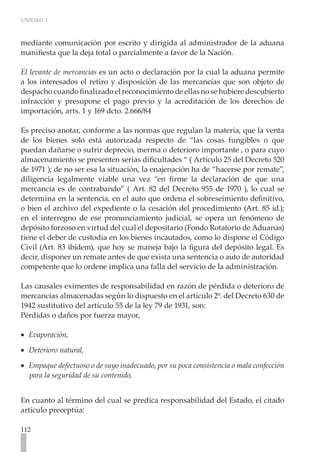 UNIDAD 3



mediante comunicación por escrito y dirigida al administrador de la aduana
manifiesta que la deja total o parcialmente a favor de la Nación.

El levante de mercancías es un acto o declaración por la cual la aduana permite
a los interesados el retiro y disposición de las mercancías que son objeto de
despacho cuando finalizado el reconocimiento de ellas no se hubiere descubierto
infracción y presupone el pago previo y la acreditación de los derechos de
importación, arts. 1 y 169 dcto. 2.666/84

Es preciso anotar, conforme a las normas que regulan la materia, que la venta
de los bienes solo está autorizada respecto de “las cosas fungibles o que
puedan dañarse o sufrir deprecio, merma o deterioro importante , o para cuyo
almacenamiento se presenten serias dificultades “ ( Artículo 25 del Decreto 520
de 1971 ); de no ser esa la situación, la enajenación ha de “hacerse por remate”,
diligencia legalmente viable una vez “en firme la declaración de que una
mercancía es de contrabando” ( Art. 82 del Decreto 955 de 1970 ), lo cual se
determina en la sentencia, en el auto que ordena el sobreseimiento definitivo,
o bien el archivo del expediente o la cesación del procedimiento (Art. 85 id.);
en el interregno de ese pronunciamiento judicial, se opera un fenómeno de
depósito forzoso en virtud del cual el depositario (Fondo Rotatorio de Aduanas)
tiene el deber de custodia en los bienes incautados, como lo dispone el Código
Civil (Art. 83 ibídem), que hoy se maneja bajo la figura del depósito legal. Es
decir, disponer un remate antes de que exista una sentencia o auto de autoridad
competente que lo ordene implica una falla del servicio de la administración.

Las causales eximentes de responsabilidad en razón de pérdida o deterioro de
mercancías almacenadas según lo dispuesto en el artículo 2º. del Decreto 630 de
1942 sustitutivo del artículo 55 de la ley 79 de 1931, son:
Pérdidas o daños por fuerza mayor,

•• Evaporación,

•• Deterioro natural,

•• Empaque defectuoso o de suyo inadecuado, por su poca consistencia o mala confección
   para la seguridad de su contenido,


En cuanto al término del cual se predica responsabilidad del Estado, el citado
artículo preceptúa:

112
 