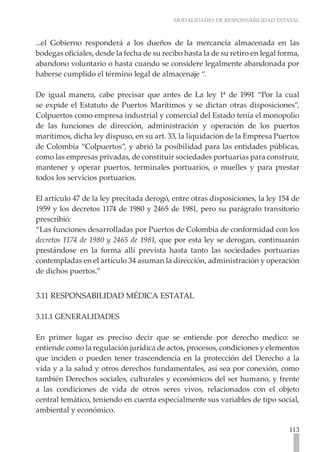 MODALIDADES DE RESPONSABILIDAD ESTATAL



...el Gobierno responderá a los dueños de la mercancía almacenada en las
bodegas oficiales, desde la fecha de su recibo hasta la de su retiro en legal forma,
abandono voluntario o hasta cuando se considere legalmente abandonada por
haberse cumplido el término legal de almacenaje “.

De igual manera, cabe precisar que antes de La ley 1ª de 1991 “Por la cual
se expide el Estatuto de Puertos Marítimos y se dictan otras disposiciones”,
Colpuertos como empresa industrial y comercial del Estado tenía el monopolio
de las funciones de dirección, administración y operación de los puertos
marítimos, dicha ley dispuso, en su art. 33, la liquidación de la Empresa Puertos
de Colombia “Colpuertos”, y abrió la posibilidad para las entidades públicas,
como las empresas privadas, de constituir sociedades portuarias para construir,
mantener y operar puertos, terminales portuarios, o muelles y para prestar
todos los servicios portuarios.

El artículo 47 de la ley precitada derogó, entre otras disposiciones, la ley 154 de
1959 y los decretos 1174 de 1980 y 2465 de 1981, pero su parágrafo transitorio
prescribió:
“Las funciones desarrolladas por Puertos de Colombia de conformidad con los
decretos 1174 de 1980 y 2465 de 1981, que por esta ley se derogan, continuarán
prestándose en la forma allí prevista hasta tanto las sociedades portuarias
contempladas en el artículo 34 asuman la dirección, administración y operación
de dichos puertos.”


3.11 RESPONSABILIDAD MÉDICA ESTATAL

3.11.1 GENERALIDADES

En primer lugar es preciso decir que se entiende por derecho medico: se
entiende como la regulación jurídica de actos, procesos, condiciones y elementos
que inciden o pueden tener trascendencia en la protección del Derecho a la
vida y a la salud y otros derechos fundamentales, así sea por conexión, como
también Derechos sociales, culturales y económicos del ser humano, y frente
a las condiciones de vida de otros seres vivos, relacionados con el objeto
central temático, teniendo en cuenta especialmente sus variables de tipo social,
ambiental y económico.

                                                                                113
 