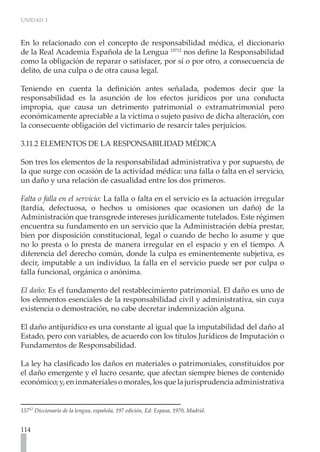UNIDAD 3



En lo relacionado con el concepto de responsabilidad médica, el diccionario
de la Real Academia Española de la Lengua 15712 nos define la Responsabilidad
como la obligación de reparar o satisfacer, por sí o por otro, a consecuencia de
delito, de una culpa o de otra causa legal.

Teniendo en cuenta la definición antes señalada, podemos decir que la
responsabilidad es la asunción de los efectos jurídicos por una conducta
impropia, que causa un detrimento patrimonial o extramatrimonial pero
económicamente apreciable a la víctima o sujeto pasivo de dicha alteración, con
la consecuente obligación del victimario de resarcir tales perjuicios.

3.11.2 ELEMENTOS DE LA RESPONSABILIDAD MÉDICA

Son tres los elementos de la responsabilidad administrativa y por supuesto, de
la que surge con ocasión de la actividad médica: una falla o falta en el servicio,
un daño y una relación de casualidad entre los dos primeros.

Falta o falla en el servicio: La falla o falta en el servicio es la actuación irregular
(tardía, defectuosa, o hechos u omisiones que ocasionen un daño) de la
Administración que transgrede intereses jurídicamente tutelados. Este régimen
encuentra su fundamento en un servicio que la Administración debía prestar,
bien por disposición constitucional, legal o cuando de hecho lo asume y que
no lo presta o lo presta de manera irregular en el espacio y en el tiempo. A
diferencia del derecho común, donde la culpa es eminentemente subjetiva, es
decir, imputable a un individuo, la falla en el servicio puede ser por culpa o
falla funcional, orgánica o anónima.

El daño: Es el fundamento del restablecimiento patrimonial. El daño es uno de
los elementos esenciales de la responsabilidad civil y administrativa, sin cuya
existencia o demostración, no cabe decretar indemnización alguna.

El daño antijurídico es una constante al igual que la imputabilidad del daño al
Estado, pero con variables, de acuerdo con los títulos Jurídicos de Imputación o
Fundamentos de Responsabilidad.

La ley ha clasificado los daños en materiales o patrimoniales, constituidos por
el daño emergente y el lucro cesante, que afectan siempre bienes de contenido
económico; y, en inmateriales o morales, los que la jurisprudencia administrativa


15712 Diccionario de la lengua, española, 197 edición, Ed: Espasa, 1970, Madrid.


114
 