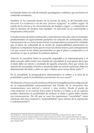 MODALIDADES DE RESPONSABILIDAD ESTATAL



ha llamado daño a la vida de relación, psicológicos y estéticos, que no tienen un
contenido económico.

También se ha conocido dentro de la noción de daño, la del llamado daño
elocuente. La existencia o no de una “penuria negligente” se calibra según “el
estado de la ciencia y las circunstancias de tiempo y lugar” y comprende no
sólo la omisión de medios sino también “el descuido en su conveniente y
temporánea utilización”.

Cuando se trata de daños continuados, al producirse estos día a día en el tiempo,
produciéndose un agravamiento paulatino sin solución de continuidad, como
consecuencia de un único hecho inicial, la jurisprudencia nacional ha señalado
que el plazo de caducidad de la acción de responsabilidad patrimonial no
empieza a computarse hasta que no cesan los efectos lesivos, por contraposición
a lo que ocurre en los daños permanentes en que el plazo a computarse es el
momento en que se produce la conducta dañosa.

-Relación de causalidad: Entre la actuación imputable a la Administración y el
daño causado, debe existir una relación de causalidad, lo cual quiere decir que
el daño debe ser efecto o resultado de aquella actuación. Para que exista esa
relación de causalidad, el hecho o actuación debe ser actual o próximo, debe ser
determinante del daño y debe ser apto o idóneo para causar dicho daño.158

En la actualidad, la jurisprudencia administrativa se refiere a la tesis de la
probabilidad o grado de probabilidad preponderante del nexo causal159.

No obstante, el nexo causal constituye elemento innegable para la configuración
de la responsabilidad extracontractual del Estado. Se le reconocen dos
connotaciones: una material o natural, y otra jurídica. Desde el punto de
vista material, es el vínculo físico entre el hecho y el daño, y, en su aspecto
jurídico determina la posibilidad de atribuir el daño a quien debe asumir
sus consecuencias. De allí que se usen las expresiones “causalidad” como
sinónimo del nexo material e “imputabilidad” para efectos de la reparación
o indemnización160.




158  Rodrigo R., Libardo; Derecho Administrativo General y Colombiano, Editorial Temis, Pág.371, 1995
159 Sentencia Consejo de Estado de febrero 21 de 2002 con ponencia del Dr. Alier Eduardo Hernández Enríquez,
160 Bustamante Ledesma Álvaro en “La Responsabilidad Extracontractual del Estado”, segunda edición, Editorial
Leyer, Bogotá 2003.	


                                                                                                        115
 
