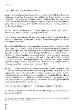 UNIDAD 3



3.11.3 EXIMENTES DE RESPONSABILIDAD

Según como se ubique el débito prestacional dentro de la actividad médica, como
obligación de medio o de resultado, variará la forma de exoneración por parte
del médico; inclusive, y según lo visto en la actividad médica compleja, deberá
deslindarse el total de la actuación (como actividades principales o secundarias)
para saber si las mismas consideradas individualmente son obligaciones de
medio o de resultado.

La causa extraña es considerada como receptora del vínculo causal entre la
conducta del agente y el daño sufrido por la víctima.

Si la actividad médica es considerada como una obligación de medio, el médico se
exonerará de toda culpa probando que actuó con toda la diligencia y cuidado
que estaba a su alcance.

En cambio, si la obligación es considerada como de resultado, el médico se podrá
exonerar probando: a) Fuerza Mayor y Caso Fortuito, que para un sector de la doctrina
son dos conceptos similares, siempre y cuando sean irresistibles e imprevisibles,
para otro sector de la misma como de la jurisprudencia se consideran términos
distintos. En el campo del derecho administrativo, el caso fortuito no exonera de
responsabilidad, contrario a lo que sucede en el derecho civil; b) Culpa exclusiva de
la víctima, cuando es la propia persona que causa el daño en su cuerpo o salud o
se genera el perjuicio como tal; c) Hecho de un tercero, cuando es una persona ajena
a la relación médico - paciente quien ocasiona el daño.

En mi concepto, el caso fortuito y la fuerza mayor son dos definiciones disímiles,
las cuales se diferencian fundamentalmente en que la fuerza mayor es el hecho
imprevisible o imprevisto, irresistible de causa conocida que ocurre por fuera
de la esfera jurídica del deudor, que se escapaba a la voluntad del hombre. Por su
parte, el caso fortuito es el hecho imprevisto, irresistible y de causa desconocida
que ocurre dentro de la esfera jurídica del deudor, un hecho que ocurre con
intervención de la voluntad del hombre.

3.11.4 CARGA DE LA PRUEBA EN LA RESPONSABILIDAD MÉDICA

A. Principio Carga Dinámica de las Pruebas: Sobre este principio ha expuesto el
Consejo de Estado161:

161 Consejo de Estado, Sala de lo Contencioso administrativo, Sección tercera, Sentencia de febrero 21 de 2002,
Exp.12813, CP: Alier Eduardo Hernández Enríquez.


116
 