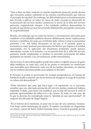 MODALIDADES DE RESPONSABILIDAD ESTATAL



“Que si bien no tiene sustento en nuestra legislación procesal, puede decirse
que encuentra asidero suficiente en las normas constitucionales que relevan
el principio de equidad. Sin embargo, las dificultades para su fundamentación
han llevado a aplicar, en todos los casos de daño causado en desarrollo de
la prestación del servicio médico asistencial, la teoría de la falla del servicio
presunta, exigiéndosele siempre a las entidades públicas demandadas la
prueba de que dicho servicio fue prestado debidamente, para poder exonerarse
de responsabilidad.

Resulta, sin embargo, que no todos los hechos y circunstancias relevantes para
establecer si las entidades públicas obraron debidamente tienen implicaciones
técnicas o científicas. En cada caso el fallador debe valorar si estas se encuentran
presentes o no. Así, habrá situaciones en las que es el paciente quien se
encuentra en mejor posición para demostrar los hechos que imputa a la entidad
demandada. Así, la aplicación del dinamismo probatorio puede generar
dificultades cuando se le enfrenta a la reconocida tesis de la falla del servicio
presunta, donde simplemente se produce la inversión permanente del deber
probatorio sin atender a las circunstancias arriba mencionadas.

Así las cosas, la tarea del juzgador resulta más ardua y exigente, pues es él quien
debe establecer, en cada caso, cuál de las partes se encuentra en condiciones
más favorables para demostrar cada uno de los hechos relevantes, en relación
con la conducta del demandado, para adoptar la decisión.”

B. Principio de pérdida de oportunidad: En reciente jurisprudencia, el Consejo de
Estado ha traído a colación otra de las formas de morigerar la carga de la prueba
en cabeza del demandante162:

“Debe advertirse que, para que haya lugar a la reparación, no es necesario
acreditar que una adecuada prestación del servicio médico asistencial hubiera
impedido el daño, pues basta con establecer que la falla del servicio le restó al
paciente oportunidades de sobrevivir o de curarse. Se trata, en este caso, de
lo que la doctrina ha considerado como la “pérdida de una oportunidad”. Al
respecto dice Ricardo de Ángel Yagüez:
…
“En el terreno de la medicina, el autor cita el caso de una sentencia francesa.
Una mujer sufría hemorragia de matriz. El médico consultado no diagnóstica
un cáncer, a pesar de datos clínicos bastante claros. Cuando la paciente por fin

162 Consejo de Estado, Sala de lo Contencioso Administrativa, Sección tercera, Auto 25416 de junio 10 de 2004,
CP: Ricardo Hoyos Duque.


                                                                                                         117
 