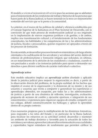 El modelo se orienta al mejoramiento del servicio pues las acciones que se adelanten
para el mejoramiento de las condiciones de trabajo y bienestar de las personas que
hacen parte de la Rama Judicial, se hacen teniendo en la mira un mejoramiento
sostenido del servicio que se le presta a la comunidad.

Lo anterior, en el marco de las políticas de calidad y eficiencia establecidas por
el Consejo Superior de la Judicatura en el Plan Sectorial de Desarrollo, con la
convicción de que todo proceso de modernización judicial ya sea originado
en la implantación de nuevos esquemas jurídicos o de gestión, o de ambos,
implica una transformación cultural y el fortalecimiento de los fundamentos
conceptuales, las habilidades y las competencias de los y las administradoras
de justicia, fiscales y procuradores, quienes requieren ser apoyados a través de
los procesos de formación.

En este sentido, se desarrollan procesos formativos sistemáticos y de largo aliento
orientados a la cualificación de los servidores y servidoras del sector, dentro de
criterios de profesionalismo y formación integral, que redundan, en últimas,
en un mejoramiento de la atención de los ciudadanos y ciudadanas, cuando se
ven precisados a acudir a las instancias judiciales para ejercer o demandar sus
derechos o para dirimir conflictos de carácter individual o colectivo.

Aprendizaje activo

Este modelo educativo implica un aprendizaje activo diseñado y aplicado
desde la práctica judicial para mejorar la organización; es decir, a partir de
la observación directa del problema, de la propia realidad, de los hechos que
impiden el avance de la organización y la distancian de su misión y de sus
usuarios y usuarias; que invita a compartir y generalizar las experiencias y
aprendizajes obtenidos, sin excepción, por todas las y los administradores
de justicia a partir de una dinámica de reflexión, investigación, evaluación,
propuesta de acciones de cambio y ejecución oportuna, e integración de sus
conocimientos y experiencia para organizar equipos de estudio, compartir con
sus colegas, debatir constructivamente los hallazgos y aplicar lo aprendido
dentro de su propio contexto.

Crea escenarios propicios para la multiplicación de las dinámicas formativas,
para responder a los retos del Estado y en particular de la Rama Judicial,
para focalizar los esfuerzos en su actividad central; desarrollar y mantener
un ambiente de trabajo dinámico y favorable para la actuación de todos los
servidores y servidoras; aprovechar y desarrollar en forma efectiva sus cualidades
y capacidades; lograr estándares de rendimiento que permiten calificar la
 