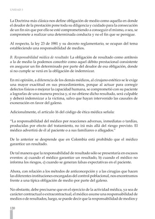 UNIDAD 3



La Doctrina más clásica nos define obligación de medio como aquella en donde
el deudor de la prestación pone toda su diligencia y cuidado para la consecución
de un fin sin que por ello se esté comprometiendo a conseguir el mismo, o sea, se
compromete a realizar una determinada conducta y no el fin que se persigue.

Al respecto, la ley 23 de 1981 y su decreto reglamentario, se ocupan del tema
estableciendo una responsabilidad de medios.

B. Responsabilidad médica de resultado: La obligación de resultado como antítesis
a la de medio la podemos concebir como aquel débito prestacional consistente
en asegurar un fin determinado por parte del deudor de esa obligación, donde
si no cumple se verá en la obligación de indemnizar.

En mi opinión, a diferencia de los demás médicos, al cirujano estético se le exige
una mayor exactitud en sus procedimientos, porque al actuar para corregir
defectos físicos o mejorar la capacidad humana, se comprometió con su paciente
a lograrlas de una manera precisa y, si no obtiene dicho resultado, será culpable
y deberá indemnizar a la víctima, salvo que hayan intervenido las causales de
exoneración en favor del galeno.

Adicionalmente, el artículo 16 del código de ética médica señala:

“La responsabilidad del médico por reacciones adversas, inmediatas o tardías,
producidas por efecto del tratamiento, no irá más allá del riesgo previsto. El
médico advertirá de él al paciente o a sus familiares o allegados.”

De lo anterior se desprende que en Colombia está prohibido que el médico
garantice un resultado.

De tal manera que la responsabilidad de resultado sólo se presentaría en escasos
eventos: a) cuando el médico garantice un resultado, b) cuando el médico no
informa los riesgos, c) cuando se generan falsas expectativas en el paciente.

Ahora, con relación a los métodos de anticoncepción y a las cirugías que hacen
las diferentes instituciones encargadas del control poblacional, nos encontramos
frente a una típica obligación de medio por parte del galeno.

No obstante, debe precisarse que en el ejercicio de la actividad médica, ya sea de
carácter contractual o extracontractual, el médico asume una responsabilidad de
medios o de resultados, luego, se puede decir que la responsabilidad de medios y

120
 