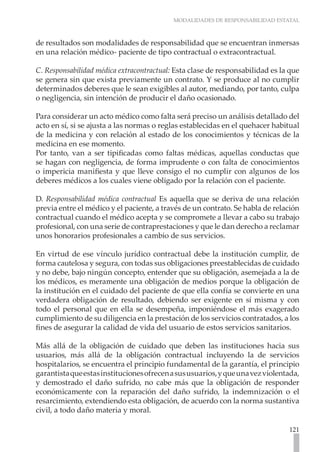 MODALIDADES DE RESPONSABILIDAD ESTATAL



de resultados son modalidades de responsabilidad que se encuentran inmersas
en una relación médico- paciente de tipo contractual o extracontractual.

C. Responsabilidad médica extracontractual: Esta clase de responsabilidad es la que
se genera sin que exista previamente un contrato. Y se produce al no cumplir
determinados deberes que le sean exigibles al autor, mediando, por tanto, culpa
o negligencia, sin intención de producir el daño ocasionado.

Para considerar un acto médico como falta será preciso un análisis detallado del
acto en sí, si se ajusta a las normas o reglas establecidas en el quehacer habitual
de la medicina y con relación al estado de los conocimientos y técnicas de la
medicina en ese momento.
Por tanto, van a ser tipificadas como faltas médicas, aquellas conductas que
se hagan con negligencia, de forma imprudente o con falta de conocimientos
o impericia manifiesta y que lleve consigo el no cumplir con algunos de los
deberes médicos a los cuales viene obligado por la relación con el paciente.

D. Responsabilidad médica contractual Es aquella que se deriva de una relación
previa entre el médico y el paciente, a través de un contrato. Se habla de relación
contractual cuando el médico acepta y se compromete a llevar a cabo su trabajo
profesional, con una serie de contraprestaciones y que le dan derecho a reclamar
unos honorarios profesionales a cambio de sus servicios.

En virtud de ese vínculo jurídico contractual debe la institución cumplir, de
forma cautelosa y segura, con todas sus obligaciones preestablecidas de cuidado
y no debe, bajo ningún concepto, entender que su obligación, asemejada a la de
los médicos, es meramente una obligación de medios porque la obligación de
la institución en el cuidado del paciente de que ella confía se convierte en una
verdadera obligación de resultado, debiendo ser exigente en sí misma y con
todo el personal que en ella se desempeña, imponiéndose el más exagerado
cumplimiento de su diligencia en la prestación de los servicios contratados, a los
fines de asegurar la calidad de vida del usuario de estos servicios sanitarios.

Más allá de la obligación de cuidado que deben las instituciones hacia sus
usuarios, más allá de la obligación contractual incluyendo la de servicios
hospitalarios, se encuentra el principio fundamental de la garantía, el principio
garantista que estas instituciones ofrecen a sus usuarios, y que una vez violentada,
y demostrado el daño sufrido, no cabe más que la obligación de responder
económicamente con la reparación del daño sufrido, la indemnización o el
resarcimiento, extendiendo esta obligación, de acuerdo con la norma sustantiva
civil, a todo daño materia y moral.

                                                                                121
 