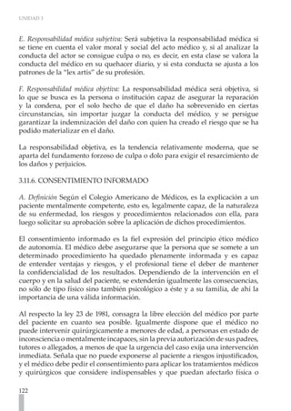 UNIDAD 3



E. Responsabilidad médica subjetiva: Será subjetiva la responsabilidad médica si
se tiene en cuenta el valor moral y social del acto médico y, si al analizar la
conducta del actor se consigue culpa o no, es decir, en esta clase se valora la
conducta del médico en su quehacer diario, y si esta conducta se ajusta a los
patrones de la “lex artis” de su profesión.

F. Responsabilidad médica objetiva: La responsabilidad médica será objetiva, si
lo que se busca es la persona o institución capaz de asegurar la reparación
y la condena, por el solo hecho de que el daño ha sobrevenido en ciertas
circunstancias, sin importar juzgar la conducta del médico, y se persigue
garantizar la indemnización del daño con quien ha creado el riesgo que se ha
podido materializar en el daño.

La responsabilidad objetiva, es la tendencia relativamente moderna, que se
aparta del fundamento forzoso de culpa o dolo para exigir el resarcimiento de
los daños y perjuicios.

3.11.6. CONSENTIMIENTO INFORMADO
	
A. Definición Según el Colegio Americano de Médicos, es la explicación a un
paciente mentalmente competente, esto es, legalmente capaz, de la naturaleza
de su enfermedad, los riesgos y procedimientos relacionados con ella, para
luego solicitar su aprobación sobre la aplicación de dichos procedimientos.

El consentimiento informado es la fiel expresión del principio ético médico
de autonomía. El médico debe asegurarse que la persona que se somete a un
determinado procedimiento ha quedado plenamente informada y es capaz
de entender ventajas y riesgos, y el profesional tiene el deber de mantener
la confidencialidad de los resultados. Dependiendo de la intervención en el
cuerpo y en la salud del paciente, se extenderán igualmente las consecuencias,
no sólo de tipo físico sino también psicológico a éste y a su familia, de ahí la
importancia de una válida información.

Al respecto la ley 23 de 1981, consagra la libre elección del médico por parte
del paciente en cuanto sea posible. Igualmente dispone que el médico no
puede intervenir quirúrgicamente a menores de edad, a personas en estado de
inconsciencia o mentalmente incapaces, sin la previa autorización de sus padres,
tutores o allegados, a menos de que la urgencia del caso exija una intervención
inmediata. Señala que no puede exponerse al paciente a riesgos injustificados,
y el médico debe pedir el consentimiento para aplicar los tratamientos médicos
y quirúrgicos que considere indispensables y que puedan afectarlo física o

122
 
