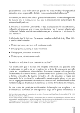 MODALIDADES DE RESPONSABILIDAD ESTATAL



psíquicamente salvo en los casos en que ello no fuere posible, y le explicará al
paciente o a sus responsables de tales consecuencias anticipadamente164.

Finalmente, es importante aclarar que el consentimiento informado expresado
de manera oral o escrita, no es más que la materialización del principio de
autonomía del paciente.

B. Principio de autonomía: Como arriba se dijo, es el ejercicio del consentimiento,
es la determinación de una persona por sí misma y en él subyace el principio
de libertad. Es la facultad de tomar decisiones por sí mismo sin el ministerio de
otra persona165.

C. Obligación legal de informar: De acuerdo con el artículo 16 de la ley 23 de 1981,
el médico debe informar:

•• El riesgo que no es grave pero si de común ocurrencia.
•• El riesgo que no es grave y de escasa ocurrencia.
•• El riesgo grave y de común ocurrencia.
•• El riesgo grave y de escasa ocurrencia.


La sentencia aplicable al caso en concreto esgrime166

“La información que el médico está obligado a trasmitir a su paciente tiene
la naturaleza normativa de un principio. No se trata de una norma que sólo
puede ser cumplida o no, sino más bien de un mandato que ordena que algo
sea realizado en la mayor medida posible dentro de las posibilidades jurídicas
y fácticas existentes. La fuerza normativa de este principio se logra por
intermedio de la ponderación y adecuación con otros principios y reglas que
entran en pugna al momento de resolver el caso concreto. El elemento fáctico es
fundamental para determinar el alcance de la norma depositaria del principio.

En este punto, los principios se diferencian de las reglas que se aplican o no
a una realidad específica, en una especie de juego en el que se obtiene todo o

164 Sobre las características del consentimiento ver: Corte Constitucional, Sala Plena, Sentencia SU-337 de 1999,
MP; Alejandro Martínez Caballero.
165 Ver sentencia T 401 de 1994 de la Corte Constitucional en la que se analiza los conflictos que se presentan entre la
autonomía y la salud del paciente en la relación sanitaria, el alcance del principio de autonomía en las intervenciones
médicas, y el consentimiento del paciente frente a la existencia de contraindicaciones.
166 Sentencia Corte Constitucional C-221 de 1994, M.P. Carlos Gaviria Díaz.


                                                                                                                   123
 