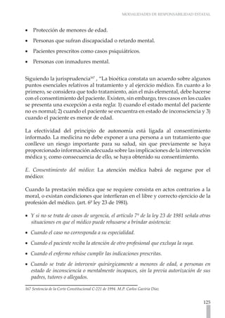 MODALIDADES DE RESPONSABILIDAD ESTATAL



•• Protección de menores de edad.
•• Personas que sufran discapacidad o retardo mental.
•• Pacientes prescritos como casos psiquiátricos.
•• Personas con inmadures mental.


Siguiendo la jurisprudencia167 , “La bioética constata un acuerdo sobre algunos
puntos esenciales relativos al tratamiento y al ejercicio médico. En cuanto a lo
primero, se considera que todo tratamiento, aún el más elemental, debe hacerse
con el consentimiento del paciente. Existen, sin embargo, tres casos en los cuales
se presenta una excepción a esta regla: 1) cuando el estado mental del paciente
no es normal; 2) cuando el paciente se encuentra en estado de inconsciencia y 3)
cuando el paciente es menor de edad.

La efectividad del principio de autonomía está ligada al consentimiento
informado. La medicina no debe exponer a una persona a un tratamiento que
conlleve un riesgo importante para su salud, sin que previamente se haya
proporcionado información adecuada sobre las implicaciones de la intervención
médica y, como consecuencia de ello, se haya obtenido su consentimiento.

E. Consentimiento del médico: La atención médica habrá de negarse por el
médico:

Cuando la prestación médica que se requiere consista en actos contrarios a la
moral, o existan condiciones que interfieran en el libre y correcto ejercicio de la
profesión del médico. (art. 6º ley 23 de 1981).

•• Y si no se trata de casos de urgencia, el artículo 7º de la ley 23 de 1981 señala otras
   situaciones en que el médico puede rehusarse a brindar asistencia:
•• Cuando el caso no corresponda a su especialidad.
•• Cuando el paciente reciba la atención de otro profesional que excluya la suya.
•• Cuando el enfermo rehúse cumplir las indicaciones prescritas.
•• Cuando se trate de intervenir quirúrgicamente a menores de edad, a personas en
   estado de inconsciencia o mentalmente incapaces, sin la previa autorización de sus
   padres, tutores o allegados.

167 Sentencia de la Corte Constitucional C-221 de 1994. M.P. Carlos Gaviria Díaz


                                                                                           125
 