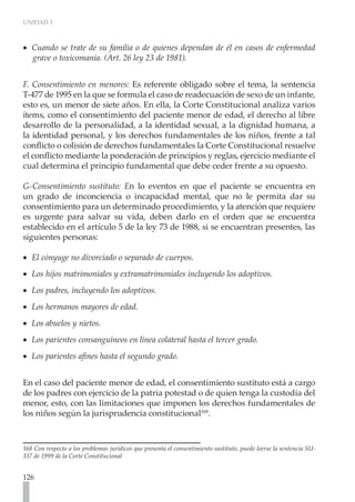 UNIDAD 3



•• Cuando se trate de su familia o de quienes dependan de él en casos de enfermedad
   grave o toxicomanía. (Art. 26 ley 23 de 1981).


F. Consentimiento en menores: Es referente obligado sobre el tema, la sentencia
T-477 de 1995 en la que se formula el caso de readecuación de sexo de un infante,
esto es, un menor de siete años. En ella, la Corte Constitucional analiza varios
ítems, como el consentimiento del paciente menor de edad, el derecho al libre
desarrollo de la personalidad, a la identidad sexual, a la dignidad humana, a
la identidad personal, y los derechos fundamentales de los niños, frente a tal
conflicto o colisión de derechos fundamentales la Corte Constitucional resuelve
el conflicto mediante la ponderación de principios y reglas, ejercicio mediante el
cual determina el principio fundamental que debe ceder frente a su opuesto.

G-Consentimiento sustituto: En lo eventos en que el paciente se encuentra en
un grado de inconciencia o incapacidad mental, que no le permita dar su
consentimiento para un determinado procedimiento, y la atención que requiere
es urgente para salvar su vida, deben darlo en el orden que se encuentra
establecido en el artículo 5 de la ley 73 de 1988, si se encuentran presentes, las
siguientes personas:

•• El cónyuge no divorciado o separado de cuerpos.
•• Los hijos matrimoniales y extramatrimoniales incluyendo los adoptivos.
•• Los padres, incluyendo los adoptivos.
•• Los hermanos mayores de edad.
•• Los abuelos y nietos.
•• Los parientes consanguíneos en línea colateral hasta el tercer grado.
•• Los parientes afines hasta el segundo grado.


En el caso del paciente menor de edad, el consentimiento sustituto está a cargo
de los padres con ejercicio de la patria potestad o de quien tenga la custodia del
menor, esto, con las limitaciones que imponen los derechos fundamentales de
los niños según la jurisprudencia constitucional168.



168 Con respecto a los problemas jurídicos que presenta el consentimiento sustituto, puede leerse la sentencia SU-
337 de 1999 de la Corte Constitucional


126
 
