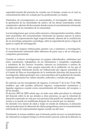 UNIDAD 3



capacidad mental del paciente ha variado con el tiempo, evento en el cual su
consentimiento debe ser avalado por los profesionales ya citados.

Tratándose de investigaciones en comunidades, el investigador debe obtener
la aprobación de las autoridades de salud y de las demás autoridades civiles
competentes, además del documento donde conste el consentimiento informado
de cada uno de los miembros de la comunidad.

Las investigaciones que versen sobre menores o discapacitados mentales, deben
estar precedidas del consentimiento informado de quienes ejerzan la patria
potestad y la representación legal respectivamente, además de la certificación
de un neurólogo, psiquiatra o psicólogo, sobre la capacidad de juicio y lógica de
quien es sujeto de investigación.

Si se trata de mujeres embarazadas quienes van a someterse a investigación,
el consentimiento informado debe obtenerse de parte suya y de su cónyuge o
compañero permanente

Cuando se realizan investigaciones en grupos subordinados, entiéndase por
éstos, estudiantes, trabajadores de los laboratorios y hospitales, empleados
y miembros de las Fuerzas Armadas, internos en reclusorios o centros de
readaptación social y otros grupos especiales de la población, en los que el
Consentimiento Informado pueda ser influenciado por alguna autoridad, en
el Comité de Ética en Investigación de la institución directora del proyecto de
investigación, deben participar uno o más miembros de la población de estudio,
capaz de representar los valores morales, culturales y sociales del grupo.

En relación con los transplantes de órganos, el artículo 1º de la ley 73 de 1988,
establece que sólo pueden utilizarse órganos, componentes anatómicos y
líquidos orgánicos cuando exista consentimiento del donante, del receptor, y
de los deudos.
El decreto 2493 de 2003 señala que, en todo caso, debe prevalecer la voluntad
del donante sobre la de sus deudos u otras personas, ya que la voluntad de
donación expresada en vida por una persona sólo puede ser cambiada por ella
misma y no puede ser modificada después de su muerte por sus deudos.
En donante vivo menor de edad y mujer en estado de embarazo, la donación
solo procederá para la obtención de células progenitoras, previo consentimiento
informado de sus representantes legales cuando sea del caso.

Finalmente, la norma establece que el donante podrá revocar su manifestación
de voluntad en cualquier tiempo, en forma total o parcial, antes de la ablación, la

128
 