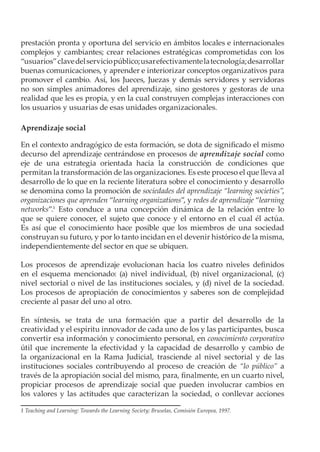 prestación pronta y oportuna del servicio en ámbitos locales e internacionales
complejos y cambiantes; crear relaciones estratégicas comprometidas con los
“usuarios” clave del servicio público; usar efectivamente la tecnología; desarrollar
buenas comunicaciones, y aprender e interiorizar conceptos organizativos para
promover el cambio. Así, los Jueces, Juezas y demás servidores y servidoras
no son simples animadores del aprendizaje, sino gestores y gestoras de una
realidad que les es propia, y en la cual construyen complejas interacciones con
los usuarios y usuarias de esas unidades organizacionales.

Aprendizaje social

En el contexto andragógico de esta formación, se dota de significado el mismo
decurso del aprendizaje centrándose en procesos de aprendizaje social como
eje de una estrategia orientada hacia la construcción de condiciones que
permitan la transformación de las organizaciones. Es este proceso el que lleva al
desarrollo de lo que en la reciente literatura sobre el conocimiento y desarrollo
se denomina como la promoción de sociedades del aprendizaje “learning societies”,
organizaciones que aprenden “learning organizations”, y redes de aprendizaje “learning
networks”.1 Esto conduce a una concepción dinámica de la relación entre lo
que se quiere conocer, el sujeto que conoce y el entorno en el cual él actúa.
Es así que el conocimiento hace posible que los miembros de una sociedad
construyan su futuro, y por lo tanto incidan en el devenir histórico de la misma,
independientemente del sector en que se ubiquen.

Los procesos de aprendizaje evolucionan hacia los cuatro niveles definidos
en el esquema mencionado: (a) nivel individual, (b) nivel organizacional, (c)
nivel sectorial o nivel de las instituciones sociales, y (d) nivel de la sociedad.
Los procesos de apropiación de conocimientos y saberes son de complejidad
creciente al pasar del uno al otro.

En síntesis, se trata de una formación que a partir del desarrollo de la
creatividad y el espíritu innovador de cada uno de los y las participantes, busca
convertir esa información y conocimiento personal, en conocimiento corporativo
útil que incremente la efectividad y la capacidad de desarrollo y cambio de
la organizacional en la Rama Judicial, trasciende al nivel sectorial y de las
instituciones sociales contribuyendo al proceso de creación de “lo público” a
través de la apropiación social del mismo, para, finalmente, en un cuarto nivel,
propiciar procesos de aprendizaje social que pueden involucrar cambios en
los valores y las actitudes que caracterizan la sociedad, o conllevar acciones

1 Teaching and Learning: Towards the Learning Society; Bruselas, Comisión Europea, 1997.
 