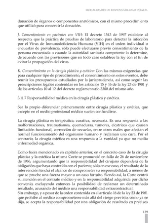 MODALIDADES DE RESPONSABILIDAD ESTATAL



donación de órganos o componentes anatómicos, con el mismo procedimiento
que utilizó para consentir la donación.

J. Consentimiento en pacientes con VIH: El decreto 1543 de 1997 establece al
respecto, que la práctica de pruebas de laboratorio para detectar la infección
por el Virus de Inmunodeficiencia Humana (VIH) en el orden individual o
encuestas de prevalencia, sólo puede efectuarse previo consentimiento de la
persona encuestada o cuando la autoridad sanitaria competente lo determine,
de acuerdo con las previsiones que en todo caso establece la ley con el fin de
evitar la propagación del virus.

K. Consentimiento en la cirugía plástica y estética: Con las mismas exigencias que
para cualquier tipo de procedimiento, el consentimiento en estos eventos, debe
reunir los presupuestos estudiados por la jurisprudencia, así como seguir las
prescripciones legales contenidas en los artículos 15 y 16 de la ley 23 de 1981 y
de los artículos 10 al 12 del decreto reglamentario 3380 del mismo año.

3.11.7 Responsabilidad médica en la cirugía plástica y estética.

Sea lo propio diferenciar primeramente entre cirugía plástica y estética, que
excepto en el medio profesional médico suelen confundirse.

La cirugía plástica es terapéutica, curativa, necesaria. Es una respuesta a las
malformaciones, traumatismos, quemaduras, tumores, cicatrices que causan
limitación funcional, corrección de secuelas, entre otros males que afectan el
normal funcionamiento del organismo humano y reclaman una cura. Por el
contrario, la cirugía estética es una respuesta a la vanidad ya que no media
enfermedad orgánica.

Como fuera mencionado en capítulo anterior, en el concreto caso de la cirugía
plástica y la estética la misma Corte se pronunció en fallo de 26 de noviembre
de 1986, argumentando que la responsabilidad del cirujano dependerá de la
obligación que haya contraído con el paciente, sólo en ese caso, el resultado de la
intervención tendrá el alcance de comprometer su responsabilidad, a menos de
que se pruebe una fuerza mayor o un caso fortuito. Siendo así, la Corte centró
su atención en el contrato médico y en la responsabilidad adquirida por dicho
convenio, excluyendo entonces la posibilidad de reclamar un determinado
resultado, acusando del médico una responsabilidad extracontractual.
Sin embargo, y a pesar de la orden contenida en el artículo 16 de la ley 23 de 1981
que prohíbe al médico comprometerse más allá del riesgo previsto, como ya se
dijo, se acepta la responsabilidad por una obligación de resultado en precisos

                                                                               129
 