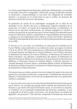 MODALIDADES DE RESPONSABILIDAD ESTATAL



La salud es aquí obligación del detenido y del Estado. Del detenido, en la medida
en que debe velar por su integridad. Y del Estado, porque el detenido está bajo
su protección y responsabilidad, el cual tiene una obligación de resultado:
devolver a la persona en el estado físico en que la recibió, sin perjuicio del
deterioro natural del transcurso del tiempo.

El parámetro de acción de las autoridades encargadas de la salud de los
detenidos en las cárceles del país es doblemente exigente tratándose de la
protección a la salud y el respeto de la dignidad humana, la solidaridad y la
eficacia de los derechos fundamentales. La omisión negligente en estudiar y
resolver una petición de una persona que no tiene ninguna otra alternativa para
acudir al tratamiento médico, compromete la responsabilidad del funcionario
y configura un incumplimiento de los deberes sociales del Estado”. (Sentencia
T-499 de la Sala Segunda de Revisión de la Corte Constitucional de fecha agosto
21 de 1992).

B. Derechos de los conscriptos. Los beneficios en salud para los miembros de la
Fuerza Pública están contenidos en su sistema de salud, que según el artículo
1º de la ley 352 de 1997 está constituido por el Ministerio de Defensa Nacional,
el Consejo Superior de Salud de las Fuerzas Militares y de la Policía Nacional,
el Subsistema de Salud de las Fuerzas Militares, el Subsistema de Salud de la
Policía Nacional y los afiliados y beneficiarios del sistema. El Subsistema de
Salud de las Fuerzas Militares lo constituyen el Comando General de las Fuerzas
Militares, la Dirección General de Sanidad Militar, el Ejército Nacional, la
Armada Nacional, la Fuerza Aérea y el Hospital Militar Central. El Subsistema
de Salud de la Policía Nacional lo constituyen la Policía Nacional y la Dirección
de Sanidad de la Policía Nacional.

Tal sistema tiene por objeto, prestar el servicio integral de salud en las áreas de
promoción, prevención, protección, recuperación y rehabilitación del personal
afiliado y sus beneficiarios y el servicio de sanidad inherentes a las operaciones
militares y policiales.

C. Atención médica de los enfermos mentales: Ha manifestado la Corte Constitucional,
que la salud es un concepto que guarda íntima relación con el bienestar del ser
humano y que dentro del marco del Estado social, al convertirse en derecho,
se constituye en un postulado fundamental del bienestar ciudadano al que
se propende en el nuevo orden social justo, a fin de garantizar un mínimo de
dignidad a las personas170. Este derecho, comprende la facultad que tiene todo

170 Corte Constitucional, Sala Cuarta de Revisión, Sentencia T-209, del 3 de abril de 1999, M P. Carlos Gaviria


                                                                                                          131
 