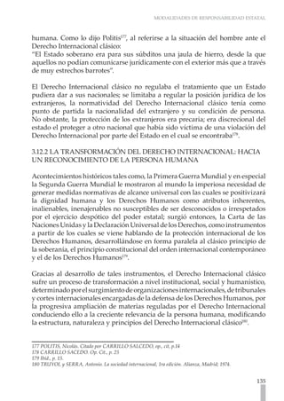 MODALIDADES DE RESPONSABILIDAD ESTATAL



humana. Como lo dijo Politis177, al referirse a la situación del hombre ante el
Derecho Internacional clásico:
“El Estado soberano era para sus súbditos una jaula de hierro, desde la que
aquellos no podían comunicarse jurídicamente con el exterior más que a través
de muy estrechos barrotes”.

El Derecho Internacional clásico no regulaba el tratamiento que un Estado
pudiera dar a sus nacionales; se limitaba a regular la posición jurídica de los
extranjeros, la normatividad del Derecho Internacional clásico tenía como
punto de partida la nacionalidad del extranjero y su condición de persona.
No obstante, la protección de los extranjeros era precaria; era discrecional del
estado el proteger a otro nacional que había sido víctima de una violación del
Derecho Internacional por parte del Estado en el cual se encontraba178.

3.12.2 LA TRANSFORMACIÓN DEL DERECHO INTERNACIONAL: HACIA
UN RECONOCIMIENTO DE LA PERSONA HUMANA

Acontecimientos históricos tales como, la Primera Guerra Mundial y en especial
la Segunda Guerra Mundial le mostraron al mundo la imperiosa necesidad de
generar medidas normativas de alcance universal con las cuales se positivizará
la dignidad humana y los Derechos Humanos como atributos inherentes,
inalienables, inenajenables no susceptibles de ser desconocidos o irrespetados
por el ejercicio despótico del poder estatal; surgió entonces, la Carta de las
Naciones Unidas y la Declaración Universal de los Derechos, como instrumentos
a partir de los cuales se viene hablando de la protección internacional de los
Derechos Humanos, desarrollándose en forma paralela al clásico principio de
la soberanía, el principio constitucional del orden internacional contemporáneo
y el de los Derechos Humanos179.

Gracias al desarrollo de tales instrumentos, el Derecho Internacional clásico
sufre un proceso de transformación a nivel institucional, social y humanístico,
determinado por el surgimiento de organizaciones internacionales, de tribunales
y cortes internacionales encargadas de la defensa de los Derechos Humanos, por
la progresiva ampliación de materias reguladas por el Derecho Internacional
conduciendo ello a la creciente relevancia de la persona humana, modificando
la estructura, naturaleza y principios del Derecho Internacional clásico180.


177 POLITIS, Nicolás. Citado por CARRILLO SALCEDO, op., cit, p.14
178 CARRILLO SACEDO. Op. Cit., p. 25
179 Ibíd., p. 15.	
180 TRUYOL y SERRA, Antonio. La sociedad internacional, 1ra edición. Alianza, Madrid; 1974.


                                                                                              135
 