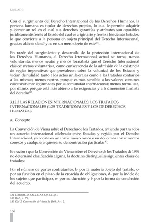 UNIDAD 3



Con el surgimiento del Derecho Internacional de los Derechos Humanos, la
persona humana es titular de derechos propios, lo cual le permite adquirir
y ejercer un rol en el cual sus derechos, garantías y atributos son oponibles
jurídicamente frente al Estado del cual es originario y frente a los demás Estados,
lo que convierte a la persona en sujeto principal del Derecho Internacional,
gracias al locus standi y no en un mero objeto de este181.

En razón del surgimiento y desarrollo de la protección internacional de
los Derechos Humanos, el Derecho Internacional actual se torna, menos
voluntarista, menos neutro y menos formalista que el Derecho Internacional
clásico: menos voluntarista, como consecuencia de la admisión de la existencia
de reglas imperativas que prevalecen sobre la voluntad de los Estados y
vician de nulidad tanto a los actos unilaterales como a los tratados contrarios
a las mismas; menos neutro, porque es más sensible a los valores comunes
colectivamente legitimados por la comunidad internacional; menos formalista,
por último, porque está más abierto a las exigencias y a la dimensión finalista
del derecho182.

3.12.3 LAS RELACIONES INTERNACIONALES: LOS TRATADOS
INTERNACIONALES (LOS TRADICIONALES Y LOS DE DERECHOS
HUMANOS)

a. Concepto

La Convención de Viena sobre el Derecho de los Tratados, entiende por tratados
un acuerdo internacional celebrado entre Estados y regido por el Derecho
Internacional, ya conste en un instrumento único o en dos o más instrumentos
conexos y cualquiera que sea su denominación particular183.

En razón a que la Convención de Viena sobre el Derecho de los Tratados de 1969
no determinó clasificación alguna, la doctrina distingue las siguientes clases de
tratados:

Por el número de partes contratantes, b- por la materia objeto del tratado, c-
por su función en el plano de la creación de obligaciones, d- por la índole de
los sujetos que participan, e- por su duración y f- por la forma de conclusión
del acuerdo.


181 CARRILLO SALCEDO. Op. Cit., p. 1
182 Ibíd., p. 179.
183 ONU, Convención de Viena de 1969, Art. 2.


136
 