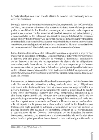 MODALIDADES DE RESPONSABILIDAD ESTATAL




b. Particularidades entre un tratado clásico de derecho internacional y uno de
derechos humanos.

Por regla general en los tratados internacionales, empezando por la Convención
de Viena, los asuntos atinentes a las reservas actúan a favor del subjetivismo
y discrecionalidad de los Estados, puesto que, si el tratado nada dispone o
prohíbe en relación con las reservas, dependerá entonces del subjetivismo y
discrecionalidad de los Estados el análisis de la compatibilidad de las reservas
con el objeto y fin del tratado184, lo que implica que los Estados siempre buscarán
eximirse de la asunción de obligaciones y responsabilidades a nivel internacional
que comprometan el ejercicio ilimitado de su soberanía o dicho en otros términos
del manejo con total libertad de sus asuntos internos o domésticos.

En los tratados tradicionales los Estados tienen intereses propios y se pretende
mantener un equilibrio contractual lo suficientemente coherente entre derechos
y deberes, por ello puede hablarse de ventajas o desventajas individuales
de los Estados y en caso de incumplimiento de alguna de las obligaciones
contraídas puede darse el caso de quedar sin efecto o suspender parcialmente
sus consecuencias ya que se busca defender el principio de igualdad soberana
de los Estados, invocando causales como la de imposibilidad de cumplimiento y de
cambio fundamental de circunstancias que permite aplicar excepciones a la regla de
pacta sun servanda .

En tanto que, en lo tratados sobre Derechos Humanos prima un interés colectivo
o de bien común, de protección y salvaguardia de derechos y obligaciones
erga omnes, estos tratados tienen como destinatarios o sujetos principales a la
persona humana y en caso de incumplimiento existe la posibilidad de acudir
a una corte internacional siempre que tenga competencia contenciosa para
ello, frente al presunto Estado infractor, ante un incumplimiento un Estado no
puede decir que se retira porque hay un desequilibrio contractual, toda vez
que, las disposiciones en materia de Derechos Humanos no se pueden dejar
a la intemperie o a la protección y eficacia discrecional de los Estados; estos
tratados por regla general no admiten la formulación de reservas aunque la
practica muestra otra realidad, es importante avanzar en la estructuración
y consolidación de un Derecho Internacional de los Derechos Humanos
homogéneo, universal, no sometido a la discrecionalidad de los Estados sino
subordinado a principios de orden universal e internacional garantistas de la


184 CARRILLO SALCEDO. Op cit, p. 72.


                                                                               137
 