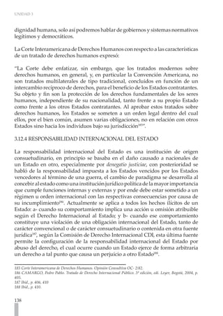UNIDAD 3



dignidad humana, solo así podremos hablar de gobiernos y sistemas normativos
legítimos y democráticos.

La Corte Interamericana de Derechos Humanos con respecto a las características
de un tratado de derechos humanos expresó:

“La Corte debe enfatizar, sin embargo, que los tratados modernos sobre
derechos humanos, en general, y, en particular la Convención Americana, no
son tratados multilaterales de tipo tradicional, concluidos en función de un
intercambio recíproco de derechos, para el beneficio de los Estados contratantes.
Su objeto y fin son la protección de los derechos fundamentales de los seres
humanos, independiente de su nacionalidad, tanto frente a su propio Estado
como frente a los otros Estados contratantes. Al aprobar estos tratados sobre
derechos humanos, los Estados se someten a un orden legal dentro del cual
ellos, por el bien común, asumen varias obligaciones, no en relación con otros
Estados sino hacia los individuos bajo su jurisdicción185”.

3.12.4 RESPONSABILIDAD INTERNACIONAL DEL ESTADO

La responsabilidad internacional del Estado es una institución de origen
consuetudinario, en principio se basaba en el daño causado a nacionales de
un Estado en otro, especialmente por denegatio justiciae, con posterioridad se
habló de la responsabilidad impuesta a los Estados vencidos por los Estados
vencedores al término de una guerra, el cambio de paradigma se desarrolla al
concebir al estado como una institución jurídico política de la mayor importancia
que cumple funciones internas y externas y por ende debe estar sometido a un
régimen u orden internacional con las respectivas consecuencias por causa de
su incumplimiento186. Actualmente se aplica a todos los hechos ilícitos de un
Estado: a- cuando su comportamiento implica una acción u omisión atribuible
según el Derecho Internacional al Estado; y b- cuando ese comportamiento
constituye una violación de una obligación internacional del Estado, tanto de
carácter convencional o de carácter consuetudinario o contenida en otra fuente
jurídica187, según la Comisión de Derecho Internacional CDI, esta última fuente
permite la configuración de la responsabilidad internacional del Estado por
abuso del derecho, el cual ocurre cuando un Estado ejerce de forma arbitraria
un derecho a tal punto que causa un perjuicio a otro Estado188.

185 Corte Interamericana de Derechos Humanos. Opinión Consultiva OC- 2/82.
186 CAMARGO, Pedro Pablo. Tratado de Derecho Internacional Público. 3ª edición, edi. Leyer, Bogotá, 2004, p.
405.
187 Ibíd., p. 406, 410
188 Ibíd., p. 410.


138
 