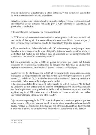 MODALIDADES DE RESPONSABILIDAD ESTATAL



crimen sin lesionar directamente a otros Estados”,196 por ejemplo el genocidio
de los nacionales de un estado especifico.

Entre los crímenes internacionales determinado en el proyecto de responsabilidad
internacional de los estados realizado por la CDI tenemos: el Apartheid, el
genocidio, la esclavitud

c- Circunstancias excluyentes de responsabilidad

La CDI ha escogido en sentido enunciativo, en su proyecto de responsabilidad
internacional las siguientes: consentimiento, contramedidas, fuerza mayor y
caso fortuito, peligro extremo, estado de necesidad y legítima defensa.

a. El consentimiento del estado lesionado: “Consiste en que un sujeto que tiene
derecho a la observancia de una obligación internacional específica excluye
la ilicitud del hecho de un Estado que, en ausencia de tal comportamiento
constituiría la violación de tal obligación”197.

Tal consentimiento según la CDI no podrá invocarse por parte del Estado
lesionado en los eventos de violaciones de obligaciones derivadas de una norma
imperativa de derecho internacional general –normas de ius cogens.

Conforme con lo planteado por la CDI el consentimiento como circunstancia
excluyente de responsabilidad debe reunir los siguientes presupuestos: 1. debe
ser real, 2. valido en DI, 3. atribuible internacionalmente al Estado y anterior a
la comisión del acto cuya ilicitud pretende excluir.
b. Las contramedidas: El artículo 30 del proyecto de la CDI establece “la ilicitud
de un hecho de un Estado que no esté en conformidad con una obligación de
ese Estado para con otro quedará excluida si el hecho constituye una medida
legítima según el DI contra ese otro Estado, a consecuencia de un hecho
internacionalmente ilícito de ese otro estado”.

Bajo este concepto según la CDI no se incluyen las retorsiones, puesto que no
vulneran una obligación internacional, ejemplo: situación en la cual un estado X
decide romper las relaciones diplomáticas con otro Estado, en DI es discrecional
el mantenimiento o no de relaciones diplomáticas con determinado Estado.




196 Ibíd., p. 428
197 Ibíd., p. 433


                                                                              141
 