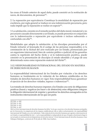 MODALIDADES DE RESPONSABILIDAD ESTATAL



las cosas al Estado anterior de aquel daño, puede consistir en la restitución de
naves, de documentos, de personas202.

2. La reparación por equivalencia: Constituye la modalidad de reparación por
excelencia, por regla general se traduce en una indemnización pecuniaria, pero
nada impide que la reparación se realice en especie203.

3. La satisfacción, consiste en el remedio jurídico del daño moral, inmaterial y no
pecuniario causado directamente a un Estado, se puede presentar en conjunción
con la indemnización o reparación por equivalente o incluso subsumida o
confundida con ella204.

Modalidades que adopta la satisfacción: a) las disculpas presentadas por el
Estado infractor al lesionado; b) el castigo de las personas responsables; c) la
constatación de la ilicitud del acto realizado por un Estado, pronunciada por
un organismo internacional, bien de carácter político o judicial; d) las garantías
contra la repetición del hecho ilícito y e) la indemnización punitiva, puede
consistir en la presentación de disculpas al estado ofendido y el pago de una
determinada suma como reparación material del ilícito205.

3.12.5 RESPONSABILIDAD INTERNACIONAL DEL ESTADO EN MATERIA
DE DERECHOS HUMANOS

La responsabilidad internacional de los Estados por violación a los derechos
humanos se fundamenta en la violación de los deberes establecidos en los
tratados de derechos humanos en vigor. Esta responsabilidad busca garantizar
el ejercicio de los derechos violados, reparar e indemnizar206.

Los tratados de derechos humanos imponen a los Estados una serie de obligaciones
positivas (hacer) y negativas (no hacer o de abstención); estas obligaciones integran
la obligación internacional de respetar y garantizar los derechos consagrados en los
instrumentos internacionales de los que son parte.

202 Ibíd., p. 440
203 Ibíd., p. 441
204 Ibíd., p. 442.
205 Ibíd., p. 442
206 La Corte Interamericana de derechos humanos ha dicho “en lo que concierne a los derechos humanos protegidos
por la Convención, la competencia de los órganos establecida por ella se refiere exclusivamente a la responsabilidad
internacional del Estado y no a los individuos. Toda violación de los derechos humanos por agentes o funcionarios de
un Estado es responsabilidad de éste (...) y la responsabilidad es independiente de que el órgano o funcionario haya (o
no) actuado en contravención de disposiciones de derecho interno” Corte Interamericana de derechos humanos, Caso
Velásquez Rodríguez, sentencia de 29 de julio de 1988, Caso Godinez.


                                                                                                                  143
 