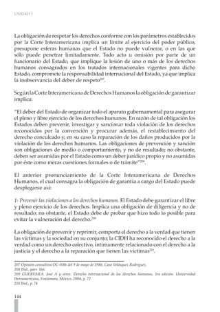 UNIDAD 3




La obligación de respetar los derechos conforme con los parámetros establecidos
por la Corte Interamericana implica un límite al ejercicio del poder público,
presupone esferas humanas que el Estado no puede vulnerar, o en las que
sólo puede penetrar limitadamente. Todo acto u omisión por parte de un
funcionario del Estado, que implique la lesión de uno o más de los derechos
humanos consagrados en los tratados internacionales vigentes para dicho
Estado, compromete la responsabilidad internacional del Estado, ya que implica
la inobservancia del deber de respeto207.

Según la Corte Interamericana de Derechos Humanos la obligación de garantizar
implica:

“El deber del Estado de organizar todo el aparato gubernamental para asegurar
el pleno y libre ejercicio de los derechos humanos. En razón de tal obligación los
Estados deben prevenir, investigar y sancionar toda violación de los derechos
reconocidos por la convención y procurar además, el restablecimiento del
derecho conculcado y, en su caso la reparación de los daños producidos por la
violación de los derechos humanos. Las obligaciones de prevención y sanción
son obligaciones de medio o comportamiento, y no de resultado; no obstante,
deben ser asumidas por el Estado como un deber jurídico propio y no asumidas
por éste como meras cuestiones formales o de trámite”208.

El anterior pronunciamiento de la Corte Interamericana de Derechos
Humanos, el cual consagra la obligación de garantía a cargo del Estado puede
desplegarse así:

1- Prevenir las violaciones a los derechos humanos. El Estado debe garantizar el libre
y pleno ejercicio de los derechos. Implica una obligación de diligencia y no de
resultado; no obstante, el Estado debe de probar que hizo todo lo posible para
evitar la vulneración del derecho.209

La obligación de prevenir y reprimir, comporta el derecho a la verdad que tienen
las víctimas y la sociedad en su conjunto; la CIDH ha reconocido el derecho a la
verdad como un derecho colectivo, íntimamente relacionado con el derecho a la
justicia y el derecho a la reparación que tienen las víctimas210.

207 Opinión consultiva OC-0/86 del 9 de mayo de 1986, Caso Velásquez Rodríguez.
208 Ibíd., parr. 166.
209 GUERVARA. José A y otros. Derecho internacional de los derechos humanos, 1ra edición. Universidad
Iberoamericana, Fontamara, México, 2004. p. 72
210 Ibíd., p. 74


144
 