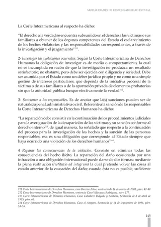 MODALIDADES DE RESPONSABILIDAD ESTATAL




La Corte Interamericana al respecto ha dicho:

“El derecho a la verdad se encuentra subsumido en el derecho a las víctimas o sus
familiares a obtener de los órganos competentes del Estado el esclarecimiento
de los hechos violatorios y las responsabilidades correspondientes, a través de
la investigación y el juzgamiento”211.

2- Investigar las violaciones ocurridas. Según la Corte Interamericana de Derechos
Humanos la obligación de investigar es de medio o comportamiento, la cual
no es incumplida en razón de que la investigación no produzca un resultado
satisfactorio; no obstante, pero debe ser ejercida con diligencia y seriedad. Debe
ser asumida por el Estado como un deber jurídico propio y no como una simple
gestión de intereses particulares, que dependa de la iniciativa procesal de la
víctima o de sus familiares o de la aportación privada de elementos probatorios
sin que la autoridad pública busque efectivamente la verdad212.

3- Sancionar a los responsables. Es de anotar que la(s) sanciones pueden ser de
naturaleza penal, administrativa o civil. Referente a la sanción de los responsables
la Corte Interamericana de Derechos Humanos ha dicho:

“La reparación debe consistir en la continuación de los procedimientos judiciales
para la averiguación de la desaparición de las víctimas y su sanción conforme al
derecho interno213, de igual manera, ha señalado que respecto a la continuación
del proceso para la investigación de los hechos y la sanción de las personas
responsables, esa es una obligación que corresponde al Estado siempre que
haya ocurrido una violación de los derechos humanos214”.

4 Reparar las consecuencias de la violación. Consiste en eliminar todas las
consecuencias del hecho ilícito. La reparación del daño ocasionado por una
infracción a una obligación internacional puede darse de dos formas: mediante
la plena restitución (restitutio ad integrum) la cual pretende volver las cosas al
estado anterior de la causación del daño; cuando ésta no es posible, suficiente




211 Corte Interamericana de Derechos Humanos, caso Barrios Altos, sentencia de 14 de marzo de 2001, párr. 47-48
212 Corte Interamericana de Derechos Humanos, sentencia Caso Velásquez Rodríguez. párr. 177.
213 Corte Interamericana de Derechos Humanos, Caso Caballero Delgado y Santana, Sentencia de 8 de abril de
1995, párr. 69.
214 Corte Interamericana de Derechos Humanos, Caso el Amparo, Sentencia de 14 de septiembre de 1996, párr.
53-55.


                                                                                                          145
 