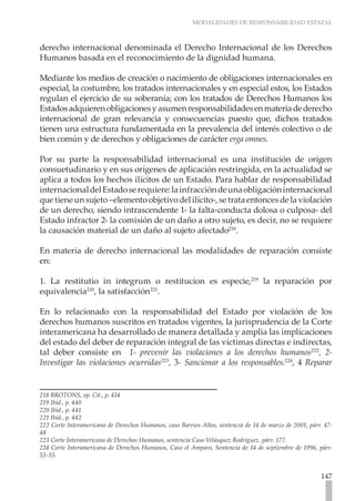 MODALIDADES DE RESPONSABILIDAD ESTATAL



derecho internacional denominada el Derecho Internacional de los Derechos
Humanos basada en el reconocimiento de la dignidad humana.

Mediante los medios de creación o nacimiento de obligaciones internacionales en
especial, la costumbre, los tratados internacionales y en especial estos, los Estados
regulan el ejercicio de su soberanía; con los tratados de Derechos Humanos los
Estados adquieren obligaciones y asumen responsabilidades en materia de derecho
internacional de gran relevancia y consecuencias puesto que, dichos tratados
tienen una estructura fundamentada en la prevalencia del interés colectivo o de
bien común y de derechos y obligaciones de carácter erga omnes.

Por su parte la responsabilidad internacional es una institución de origen
consuetudinario y en sus orígenes de aplicación restringida, en la actualidad se
aplica a todos los hechos ilícitos de un Estado. Para hablar de responsabilidad
internacional del Estado se requiere: la infracción de una obligación internacional
que tiene un sujeto –elemento objetivo del ilícito-, se trata entonces de la violación
de un derecho, siendo intrascendente 1- la falta-conducta dolosa o culposa- del
Estado infractor 2- la comisión de un daño a otro sujeto, es decir, no se requiere
la causación material de un daño al sujeto afectado218.

En materia de derecho internacional las modalidades de reparación consiste
en:

1. La restitutio in integrum o restitucion es especie,219 la reparación por
equivalencia220, la satisfacción221.

En lo relacionado con la responsabilidad del Estado por violación de los
derechos humanos suscritos en tratados vigentes, la jurisprudencia de la Corte
interamericana ha desarrollado de manera detallada y amplia las implicaciones
del estado del deber de reparación integral de las víctimas directas e indirectas,
tal deber consiste en 1- prevenir las violaciones a los derechos humanos222, 2-
Investigar las violaciones ocurridas223 , 3- Sancionar a los responsables.224, 4 Reparar


218 BROTONS, op. Cit., p. 414
219 Ibíd., p. 440
220 Ibíd., p. 441
221 Ibíd., p. 442
222 Corte Interamericana de Derechos Humanos, caso Barrios Altos, sentencia de 14 de marzo de 2001, párr. 47-
48
223 Corte Interamericana de Derechos Humanos, sentencia Caso Velásquez Rodríguez. párr. 177.
224 Corte Interamericana de Derechos Humanos, Caso el Amparo, Sentencia de 14 de septiembre de 1996, párr.
53-55.


                                                                                                        147
 