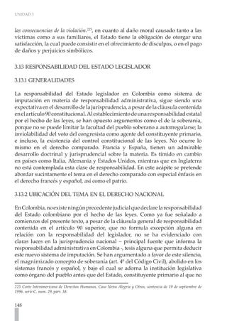 UNIDAD 3



las consecuencias de la violación.225, en cuanto al daño moral causado tanto a las
víctimas como a sus familiares, el Estado tiene la obligación de otorgar una
satisfacción, la cual puede consistir en el ofrecimiento de disculpas, o en el pago
de daños y perjuicios simbólicos.


3.13 RESPONSABILIDAD DEL ESTADO LEGISLADOR

3.13.1 GENERALIDADES

La responsabilidad del Estado legislador en Colombia como sistema de
imputación en materia de responsabilidad administrativa, sigue siendo una
expectativa en el desarrollo de la jurisprudencia, a pesar de la cláusula contenida
en el artículo 90 constitucional. Al establecimiento de una responsabilidad estatal
por el hecho de las leyes, se han opuesto argumentos como el de la soberanía,
porque no se puede limitar la facultad del pueblo soberano a autorregularse; la
inviolabilidad del voto del congresista como agente del constituyente primario,
e incluso, la existencia del control constitucional de las leyes. No ocurre lo
mismo en el derecho comparado. Francia y España, tienen un admirable
desarrollo doctrinal y jurisprudencial sobre la materia. Es tímido en cambio
en países como Italia, Alemania y Estados Unidos, mientras que en Inglaterra
no está contemplada esta clase de responsabilidad. En este acápite se pretende
abordar sucintamente el tema en el derecho comparado con especial énfasis en
el derecho francés y español, así como el patrio.

3.13.2 UBICACIÓN DEL TEMA EN EL DERECHO NACIONAL

En Colombia, no existe ningún precedente judicial que declare la responsabilidad
del Estado colombiano por el hecho de las leyes. Como ya fue señalado a
comienzos del presente texto, a pesar de la cláusula general de responsabilidad
contenida en el artículo 90 superior, que no formula excepción alguna en
relación con la responsabilidad del legislador, no se ha evidenciado con
claras luces en la jurisprudencia nacional – principal fuente que informa la
responsabilidad administrativa en Colombia -, tesis alguna que permita deducir
este nuevo sistema de imputación. Se han argumentado a favor de este silencio,
el magnimizado concepto de soberanía (art. 4º del Código Civil), abolido en los
sistemas francés y español, y bajo el cual se adorna la institución legislativa
como órgano del pueblo antes que del Estado, constituyente primario al que no

225 Corte Interamericana de Derechos Humanos, Caso Neira Alegría y Otros, sentencia de 19 de septiembre de
1996, serie C, num. 29, párr. 38.


148
 