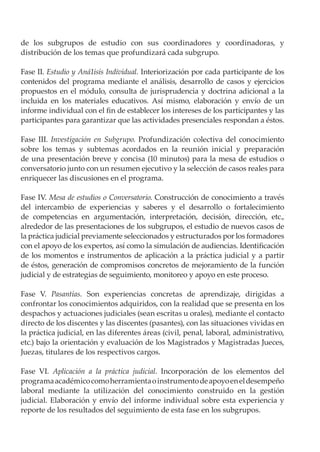 de los subgrupos de estudio con sus coordinadores y coordinadoras, y
distribución de los temas que profundizará cada subgrupo.

Fase II. Estudio y Aná1isis Individual. Interiorización por cada participante de los
contenidos del programa mediante el análisis, desarrollo de casos y ejercicios
propuestos en el módulo, consulta de jurisprudencia y doctrina adicional a la
incluida en los materiales educativos. Así mismo, elaboración y envío de un
informe individual con el fin de establecer los intereses de los participantes y las
participantes para garantizar que las actividades presenciales respondan a éstos.

Fase III. Investigación en Subgrupo. Profundización colectiva del conocimiento
sobre los temas y subtemas acordados en la reunión inicial y preparación
de una presentación breve y concisa (10 minutos) para la mesa de estudios o
conversatorio junto con un resumen ejecutivo y la selección de casos reales para
enriquecer las discusiones en el programa.

Fase IV. Mesa de estudios o Conversatorio. Construcción de conocimiento a través
del intercambio de experiencias y saberes y el desarrollo o fortalecimiento
de competencias en argumentación, interpretación, decisión, dirección, etc.,
alrededor de las presentaciones de los subgrupos, el estudio de nuevos casos de
la práctica judicial previamente seleccionados y estructurados por los formadores
con el apoyo de los expertos, así como la simulación de audiencias. Identificación
de los momentos e instrumentos de aplicación a la práctica judicial y a partir
de éstos, generación de compromisos concretos de mejoramiento de la función
judicial y de estrategias de seguimiento, monitoreo y apoyo en este proceso.

Fase V. Pasantías. Son experiencias concretas de aprendizaje, dirigidas a
confrontar los conocimientos adquiridos, con la realidad que se presenta en los
despachos y actuaciones judiciales (sean escritas u orales), mediante el contacto
directo de los discentes y las discentes (pasantes), con las situaciones vividas en
la práctica judicial, en las diferentes áreas (civil, penal, laboral, administrativo,
etc.) bajo la orientación y evaluación de los Magistrados y Magistradas Jueces,
Juezas, titulares de los respectivos cargos.

Fase VI. Aplicación a la práctica judicial. Incorporación de los elementos del
programa académico como herramienta o instrumento de apoyo en el desempeño
laboral mediante la utilización del conocimiento construido en la gestión
judicial. Elaboración y envío del informe individual sobre esta experiencia y
reporte de los resultados del seguimiento de esta fase en los subgrupos.
 