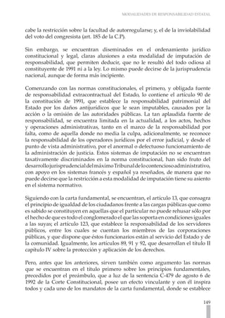 MODALIDADES DE RESPONSABILIDAD ESTATAL



cabe la restricción sobre la facultad de autorregularse; y, el de la inviolabilidad
del voto del congresista (art. 185 de la C.P).

Sin embargo, se encuentran diseminados en el ordenamiento jurídico
constitucional y legal, claras alusiones a esta modalidad de imputación de
responsabilidad, que permiten deducir, que no le resultó del todo odiosa al
constituyente de 1991 ni a la ley. Lo mismo puede decirse de la jurisprudencia
nacional, aunque de forma más incipiente.

Comenzando con las normas constitucionales, el primero, y obligada fuente
de responsabilidad extracontractual del Estado, lo contiene el artículo 90 de
la constitución de 1991, que establece la responsabilidad patrimonial del
Estado por los daños antijurídicos que le sean imputables, causados por la
acción o la omisión de las autoridades públicas. La tan aplaudida fuente de
responsabilidad, se encuentra limitada en la actualidad, a los actos, hechos
y operaciones administrativas, tanto en el marco de la responsabilidad por
falta, como de aquella donde no media la culpa, adicionalmente, se reconoce
la responsabilidad de los operadores jurídicos por el error judicial, y desde el
punto de vista administrativo, por el anormal o defectuoso funcionamiento de
la administración de justicia. Estos sistemas de imputación no se encuentran
taxativamente discriminados en la norma constitucional, han sido fruto del
desarrollo jurisprudencial del máximo Tribunal de lo contencioso administrativo,
con apoyo en los sistemas francés y español ya reseñados, de manera que no
puede decirse que la restricción a esta modalidad de imputación tiene su asiento
en el sistema normativo.

Siguiendo con la carta fundamental, se encuentran, el artículo 13, que consagra
el principio de igualdad de los ciudadanos frente a las cargas públicas que como
es sabido se constituyen en aquellas que el particular no puede rehusar sólo por
el hecho de que es todo el conglomerado el que las soporta en condiciones iguales
a las suyas; el artículo 123, que establece la responsabilidad de los servidores
públicos, entre los cuales se cuentan los miembros de las corporaciones
públicas, y que dispone que éstos funcionarios están al servicio del Estado y de
la comunidad. Igualmente, los artículos 89, 91 y 92, que desarrollan el título II
capítulo IV sobre la protección y aplicación de los derechos.

Pero, antes que los anteriores, sirven también como argumento las normas
que se encuentran en el título primero sobre los principios fundamentales,
precedidos por el preámbulo, que a luz de la sentencia C-479 de agosto 6 de
1992 de la Corte Constitucional, posee un efecto vinculante y con él inspira
todos y cada uno de los mandatos de la carta fundamental, donde se establece

                                                                               149
 