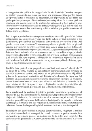 UNIDAD 3



a la organización política, la categoría de Estado Social de Derecho, que por
su carácter garantista, no puede ser ajeno a la responsabilidad por los daños
que por sus actos y omisiones se produzcan, no importando de qué rama del
poder público provengan . Dentro de esta parte dogmática de la carta, podrían
resaltarse sin mayor esfuerzo de análisis, los artículos 2 y 6, el primero, que
informa sobre los fines esenciales del Estado, y el segundo, que es una clara luz
de esperanza, contra las omisiones y arbitrariedades que pudiera cometer el
Estado como legislador.

Por otra parte, están las normas que en su mismo contenido, prevén los daños
antijurídicos que comportan, y que por tanto deben ser indemnizados a los
particulares, por lesionar sus intereses patrimoniales de carácter lícito. Así
pueden enunciarse el artículo 58, que consagra la expropiación de la propiedad
privada por razones de interés general, pero con la carga para el Estado de
otorgar una indemnización previa; el artículo 332, que establece la propiedad del
Estado sobre el subsuelo y los recursos naturales no renovables, sin perjuicio de
los derechos adquiridos y perfeccionados con arreglo a las leyes preexistentes;
y, el artículo 336, que impone la obligación de indemnizar al particular, cuya
actividad económica lícita se convierta por ley, en monopolio del Estado, y por
ende, le quede impedido su ejercicio.

También hace parte de este grupo de normas “indemnizatorias”, el artículo 27
de la ley 80 de 1993, estatuto de contratación administrativa, que consagra la
ecuación económica contractual, basada en los principios de seguridad jurídica
y buena fe, cuando el contratista del Estado sufre durante la ejecución del
contrato, un desequilibrio económico que se produce sin su culpa. La ecuación,
que se invoca con base en tesis como el hecho del Príncipe y la teoría de la
imprevisión, es otro ejemplo, en que el legislador concibe la posibilidad de
compensar al particular, por el daño que la misma norma legal implica.

En la modalidad de omisión legislativa, podrían enunciarse igualmente, el
artículo 23, que deja como facultativa del legislador, la posibilidad de reglamentar
el ejercicio del derecho de petición frente a los particulares; el artículo 53, que
establece para el Congreso de la República, la obligación de expedir el estatuto
del trabajo; y, el artículo 152, que regula las materias objeto de ley estatutaria que
deben ser desarrolladas por el legislador con un carácter y tramite especial.

En relación con estos últimos mandatos constitucionales, se genera la misma
inquietud que en la doctrina española, cuando la norma superior, no establece
un término perentorio para el cumplimiento de la orden que prescribe. En
este sentido se pronunció la Corte Constitucional, que en sentencia C-546 de

150
 