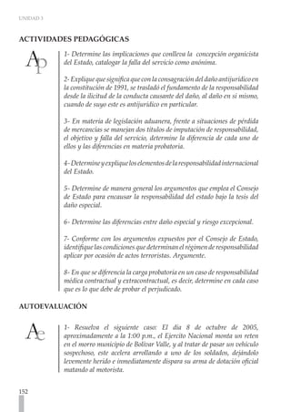 UNIDAD 3



ACTIVIDADES PEDAGÓGICAS	

           1- Determine las implicaciones que conlleva la concepción organicista
           del Estado, catalogar la falla del servicio como anónima.

           2- Explique que significa que con la consagración del daño antijurídico en
           la constitución de 1991, se trasladó el fundamento de la responsabilidad
           desde la ilicitud de la conducta causante del daño, al daño en sí mismo,
           cuando de suyo este es antijurídico en particular.

           3- En materia de legislación aduanera, frente a situaciones de pérdida
           de mercancías se manejan dos títulos de imputación de responsabilidad,
           el objetivo y falla del servicio, determine la diferencia de cada uno de
           ellos y las diferencias en materia probatoria.

           4- Determine y explique los elementos de la responsabilidad internacional
           del Estado.

           5- Determine de manera general los argumentos que emplea el Consejo
           de Estado para encausar la responsabilidad del estado bajo la tesis del
           daño especial.

           6- Determine las diferencias entre daño especial y riesgo excepcional.

           7- Conforme con los argumentos expuestos por el Consejo de Estado,
           identifique las condiciones que determinan el régimen de responsabilidad
           aplicar por ocasión de actos terroristas. Argumente.

           8- En que se diferencia la carga probatoria en un caso de responsabilidad
           médica contractual y extracontractual, es decir, determine en cada caso
           que es lo que debe de probar el perjudicado.

AUTOEVALUACIÓN	


           1- Resuelva el siguiente caso: El día 8 de octubre de 2005,
           aproximadamente a la 1:00 p.m., el Ejercito Nacional monta un reten
           en el morro municipio de Bolívar Valle, y al tratar de pasar un vehículo
           sospechoso, este acelera arrollando a uno de los soldados, dejándolo
           levemente herido e inmediatamente dispara su arma de dotación oficial
           matando al motorista.


152
 