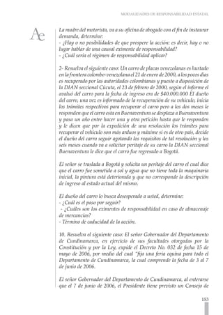 MODALIDADES DE RESPONSABILIDAD ESTATAL



La madre del motorista, va a su oficina de abogado con el fin de instaurar
demanda, determine:
- ¿Hay o no posibilidades de que prospere la acción: es decir, hay o no
lugar hablar de una causal eximente de responsabilidad?
- ¿Cuál sería el régimen de responsabilidad aplicar?

2- Resuelva el siguiente caso: Un carro de placas venezolanas es hurtado
en la frontera colombo-venezolana el 21 de enero de 2000, a los pocos días
es recuperado por las autoridades colombianas y puesto a disposición de
la DIAN seccional Cúcuta, el 23 de febrero de 2000, según el informe el
avaluó del carro para la fecha de ingreso era de $40.000.000 El dueño
del carro, una vez es informado de la recuperación de su vehículo, inicia
los trámites respectivos para recuperar el carro pero a los dos meses le
responden que el carro esta en Buenaventura se desplaza a Buenaventura
y pasa un año entre hacer una y otra petición hasta que le responden
y le dicen que por la expedición de una resolución los trámites para
recuperar el vehículo son más arduos y máxime si es de otro país, decide
el dueño del carro seguir agotando los requisitos de tal resolución y los
seis meses cuando va a solicitar peritaje de su carro la DIAN seccional
Buenaventura le dice que el carro fue regresado a Bogotá.

El señor se traslada a Bogotá y solicita un peritaje del carro el cual dice
que el carro fue sometido a sol y agua que no tiene toda la maquinaria
inicial, la pintura está deteriorada y que no corresponde la descripción
de ingreso al estado actual del mismo.

El dueño del carro lo busca desesperado a usted, determine:
- ¿Cuál es el paso por seguir?
 - ¿Cuáles son los eximentes de responsabilidad en caso de almacenaje
de mercancías?
- Término de caducidad de la acción.

10. Resuelva el siguiente caso: El señor Gobernador del Departamento
de Cundinamarca, en ejercicio de sus facultades otorgadas por la
Constitución y por la Ley, expide el Decreto No. 032 de fecha 15 de
mayo de 2006, por medio del cual “fija una feria equina para todo el
Departamento de Cundinamarca, la cual comprende la fecha de 3 al 7
de junio de 2006.

El señor Gobernador del Departamento de Cundinamarca, al enterarse
que el 7 de junio de 2006, el Presidente tiene previsto un Consejo de

                                                                       153
 