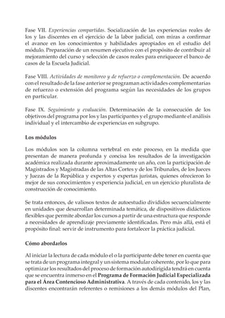 Fase VII. Experiencias compartidas. Socialización de las experiencias reales de
los y las discentes en el ejercicio de la labor judicial, con miras a confirmar
el avance en los conocimientos y habilidades apropiados en el estudio del
módulo. Preparación de un resumen ejecutivo con el propósito de contribuir al
mejoramiento del curso y selección de casos reales para enriquecer el banco de
casos de la Escuela Judicial.

Fase VIII. Actividades de monitoreo y de refuerzo o complementación. De acuerdo
con el resultado de la fase anterior se programan actividades complementarias
de refuerzo o extensión del programa según las necesidades de los grupos
en particular.

Fase IX. Seguimiento y evaluación. Determinación de la consecución de los
objetivos del programa por los y las participantes y el grupo mediante el análisis
individual y el intercambio de experiencias en subgrupo.

Los módulos

Los módulos son la columna vertebral en este proceso, en la medida que
presentan de manera profunda y concisa los resultados de la investigación
académica realizada durante aproximadamente un año, con la participación de
Magistrados y Magistradas de las Altas Cortes y de los Tribunales, de los Jueces
y Juezas de la República y expertos y expertas juristas, quienes ofrecieron lo
mejor de sus conocimientos y experiencia judicial, en un ejercicio pluralista de
construcción de conocimiento.

Se trata entonces, de valiosos textos de autoestudio divididos secuencialmente
en unidades que desarrollan determinada temática, de dispositivos didácticos
flexibles que permite abordar los cursos a partir de una estructura que responde
a necesidades de aprendizaje previamente identificadas. Pero más allá, está el
propósito final: servir de instrumento para fortalecer la práctica judicial.

Cómo abordarlos

Al iniciar la lectura de cada módulo el o la participante debe tener en cuenta que
se trata de un programa integral y un sistema modular coherente, por lo que para
optimizar los resultados del proceso de formación autodirigida tendrá en cuenta
que se encuentra inmerso en el Programa de Formación Judicial Especializada
para el Área Contencioso Administrativa. A través de cada contenido, los y las
discentes encontrarán referentes o remisiones a los demás módulos del Plan,
 