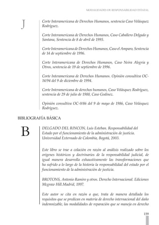 MODALIDADES DE RESPONSABILIDAD ESTATAL



           Corte Interamericana de Derechos Humanos, sentencia Caso Velásquez
           Rodríguez.

           Corte Interamericana de Derechos Humanos, Caso Caballero Delgado y
           Santana, Sentencia de 8 de abril de 1995.

           Corte Interamericana de Derechos Humanos, Caso el Amparo, Sentencia
           de 14 de septiembre de 1996.

           Corte Interamericana de Derechos Humanos, Caso Neira Alegría y
           Otros, sentencia de 19 de septiembre de 1996.

           Corte Interamericana de Derechos Humanos. Opinión consultiva OC-
           14/94 del 9 de diciembre de 1994.

           Corte Interamericana de derechos humanos, Caso Velásquez Rodríguez,
           sentencia de 29 de julio de 1988, Caso Godinez.

           Opinión consultiva OC-0/86 del 9 de mayo de 1986, Caso Velásquez
           Rodríguez.

BIBLIOGRAFÍA BÁSICA 	

           DELGADO DEL RINCON, Luís Esteban. Responsabilidad del
           Estado por el funcionamiento de la administración de justicia.
           Universidad Externado de Colombia, Bogotá, 2003.


           Este libro se trae a colación en razón al análisis realizado sobre los
           orígenes históricos y doctrinarios de la responsabilidad judicial, de
           igual manera desarrolla exhaustivamente las transformaciones que
           ha sufrido a lo largo de la historia la responsabilidad del estado por el
           funcionamiento de la administración de justicia.

           BROTONS, Antonio Ramiro y otros. Derecho Internacional. Ediciones
           Mcgraw Hill.Madrid, 1997.

           Este autor se cita en razón a que, trata de manera detallada los
           requisitos que se predican en materia de derecho internacional del daño
           indemnizable, las modalidades de reparación que se maneja en derecho

                                                                                159
 