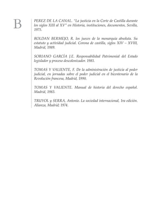PEREZ DE LA CANAL. “La justicia en la Corte de Castilla durante
los siglos XIII al XV” en Historia, instituciones, documentos, Sevilla,
1975.

ROLDAN BERMEJO, R. los jueces de la monarquía absoluta. Su
estatuto y actividad judicial. Corona de castilla, siglos XIV – XVIII,
Madrid, 1989.

SORIANO GARCÍA J.E. Responsabilidad Patrimonial del Estado
legislador y proceso descolonizador. 1981.

TOMAS Y VALIENTE, F. De la administración de justicia al poder
judicial, en jornadas sobre el poder judicial en el bicentenario de la
Revolución francesa, Madrid, 1990.

TOMAS Y VALIENTE. Manual de historia del derecho español.
Madrid, 1983.

TRUYOL y SERRA, Antonio. La sociedad internacional, 1ra edición.
Alianza, Madrid; 1974.
 