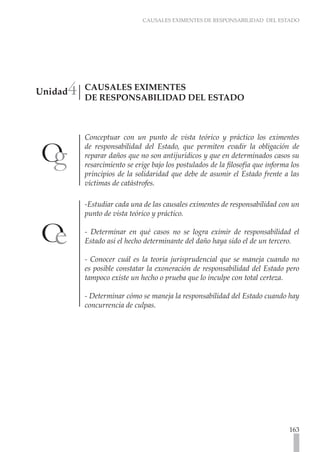 CAUSALES EXIMENTES DE RESPONSABILIDAD DEL ESTADO




     4
Unidad   CAUSALES EXIMENTES
         DE RESPONSABILIDAD DEL ESTADO



         Conceptuar con un punto de vista teórico y práctico los eximentes
         de responsabilidad del Estado, que permiten evadir la obligación de
         reparar daños que no son antijurídicos y que en determinados casos su
         resarcimiento se erige bajo los postulados de la filosofía que informa los
         principios de la solidaridad que debe de asumir el Estado frente a las
         víctimas de catástrofes.

         -Estudiar cada una de las causales eximentes de responsabilidad con un
         punto de vista teórico y práctico.

         - Determinar en qué casos no se logra eximir de responsabilidad el
         Estado así el hecho determinante del daño haya sido el de un tercero.

         - Conocer cuál es la teoría jurisprudencial que se maneja cuando no
         es posible constatar la exoneración de responsabilidad del Estado pero
         tampoco existe un hecho o prueba que lo inculpe con total certeza.

         - Determinar cómo se maneja la responsabilidad del Estado cuando hay
         concurrencia de culpas.




                                                                               163
 
