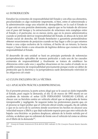UNIDAD 4



4.1 INTRODUCCIÓN

Estudiar las eximentes de responsabilidad del Estado y con ellas sus elementos,
peculiaridades es algo realmente importante, si bien, entre el administrado y
la administración surge una relación de desequilibrio, en la cual el Estado es
el que está en una posición dominante, aspecto que se ha tratado de alivianar
con el paso del tiempo y la estructuración de relaciones más complejas entre
el Estado y el particular, no es menos cierto, que en la praxis administrativa
cuando se pretende derivar responsabilidad del Estado, se abusa de la tesis del
Estado social de derecho, del Estado benefactor o garantista pretendiéndose
obtener resarcimiento de perjuicios cuando no hay lugar a ello ya que estamos
frente a una culpa exclusiva de la víctima, el hecho de un tercero, la fuerza
mayor y hasta frente a una situación de legítima defensa que exonera de toda
responsabilidad al Estado.

El desarrollo de esta unidad se hará en principio partiendo de referencias
jurisprudenciales aplicables de manera particular a cada una de las causales
eximentes de responsabilidad y finalmente se tratara de establecer las
diferencias entre cada una y aquellas situaciones en las cuales el estado no es
posible exonerarse de responsabilidad precisamente porque existe un deber de
protección que la doctrina y la jurisprudencia suele denominarlo relatividad de
las obligaciones del estado

4.2 CULPA EXCLUSIVA DE LA VÍCTIMA

4.2.1 APLICACIÓN PRÁCTICA JURISPRUDENCIAL

En el presente proceso, la parte actora alegó que se le causó un daño imputable
al Estado, pues según la demanda, el día 12 de marzo de 1993 murió en un
accidente de tránsito el señor LUÍS FERNANDO VANEGAS CAÑAS, al
chocar con su bicicleta contra un vehículo oficial que se desplazaba de forma
irresponsable y negligente. Se negaron todas las pretensiones puesto que, en
el proceso se logró probar que el vehículo oficial estaba cargado, iba de subida
y que en la curva de la carretera donde ocurrieron los hechos no alcanzó una
velocidad mayor a 20k/h y que dejó suficiente espacio para que otro vehículo de
bajada- una bicicleta- se pudiera desplazar, además de la lesión sufrida por el
ciclista, se deduce que no colisionó de frente con el vehículo tal como se afirma
en el libelo de la demanda227.

227 Consejo de Estado. Sentencia de 20 de abril de 2005, radicado 15.784. Consejero Ponente Ramiro Saavedra
Becerra


164
 